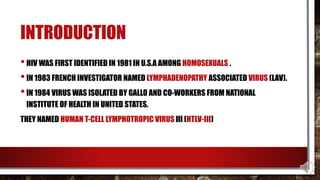 INTRODUCTION
•HIV WAS FIRST IDENTIFIED IN 1981 IN U.S.A AMONG HOMOSEXUALS .
•IN 1983 FRENCH INVESTIGATOR NAMED LYMPHADENOPATHY ASSOCIATED VIRUS (LAV).
•IN 1984 VIRUS WAS ISOLATED BY GALLO AND CO-WORKERS FROM NATIONAL
INSTITUTE OF HEALTH IN UNITED STATES.
THEY NAMED HUMAN T-CELL LYMPHOTROPIC VIRUS III (HTLV-III)
 
