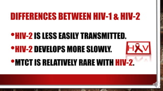 DIFFERENCES BETWEEN HIV-1 & HIV-2
•HIV-2 IS LESS EASILY TRANSMITTED.
•HIV-2 DEVELOPS MORE SLOWLY.
•MTCT IS RELATIVELY RARE WITH HIV-2.
 