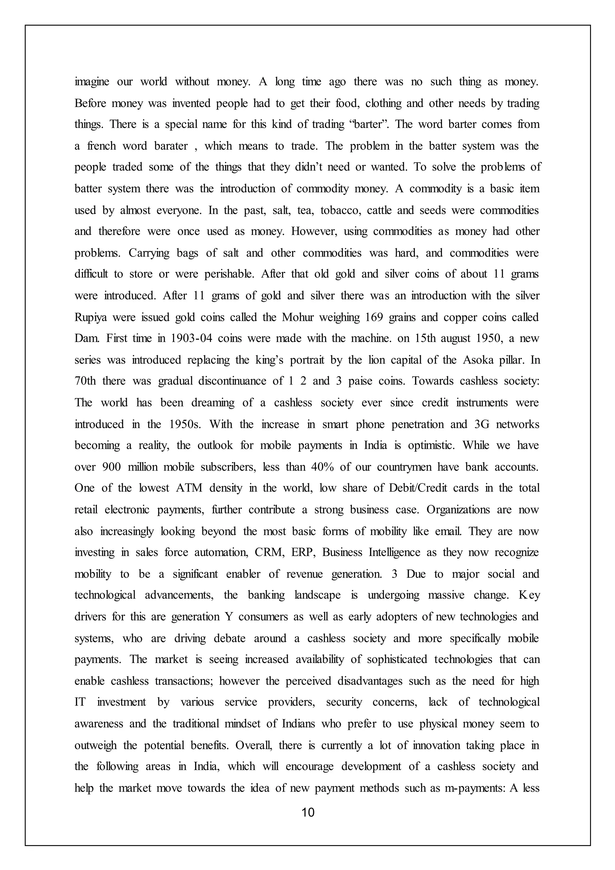 10
imagine our world without money. A long time ago there was no such thing as money.
Before money was invented people had to get their food, clothing and other needs by trading
things. There is a special name for this kind of trading “barter”. The word barter comes from
a french word barater , which means to trade. The problem in the batter system was the
people traded some of the things that they didn’t need or wanted. To solve the problems of
batter system there was the introduction of commodity money. A commodity is a basic item
used by almost everyone. In the past, salt, tea, tobacco, cattle and seeds were commodities
and therefore were once used as money. However, using commodities as money had other
problems. Carrying bags of salt and other commodities was hard, and commodities were
difficult to store or were perishable. After that old gold and silver coins of about 11 grams
were introduced. After 11 grams of gold and silver there was an introduction with the silver
Rupiya were issued gold coins called the Mohur weighing 169 grains and copper coins called
Dam. First time in 1903-04 coins were made with the machine. on 15th august 1950, a new
series was introduced replacing the king’s portrait by the lion capital of the Asoka pillar. In
70th there was gradual discontinuance of 1 2 and 3 paise coins. Towards cashless society:
The world has been dreaming of a cashless society ever since credit instruments were
introduced in the 1950s. With the increase in smart phone penetration and 3G networks
becoming a reality, the outlook for mobile payments in India is optimistic. While we have
over 900 million mobile subscribers, less than 40% of our countrymen have bank accounts.
One of the lowest ATM density in the world, low share of Debit/Credit cards in the total
retail electronic payments, further contribute a strong business case. Organizations are now
also increasingly looking beyond the most basic forms of mobility like email. They are now
investing in sales force automation, CRM, ERP, Business Intelligence as they now recognize
mobility to be a significant enabler of revenue generation. 3 Due to major social and
technological advancements, the banking landscape is undergoing massive change. Key
drivers for this are generation Y consumers as well as early adopters of new technologies and
systems, who are driving debate around a cashless society and more specifically mobile
payments. The market is seeing increased availability of sophisticated technologies that can
enable cashless transactions; however the perceived disadvantages such as the need for high
IT investment by various service providers, security concerns, lack of technological
awareness and the traditional mindset of Indians who prefer to use physical money seem to
outweigh the potential benefits. Overall, there is currently a lot of innovation taking place in
the following areas in India, which will encourage development of a cashless society and
help the market move towards the idea of new payment methods such as m-payments: A less
 