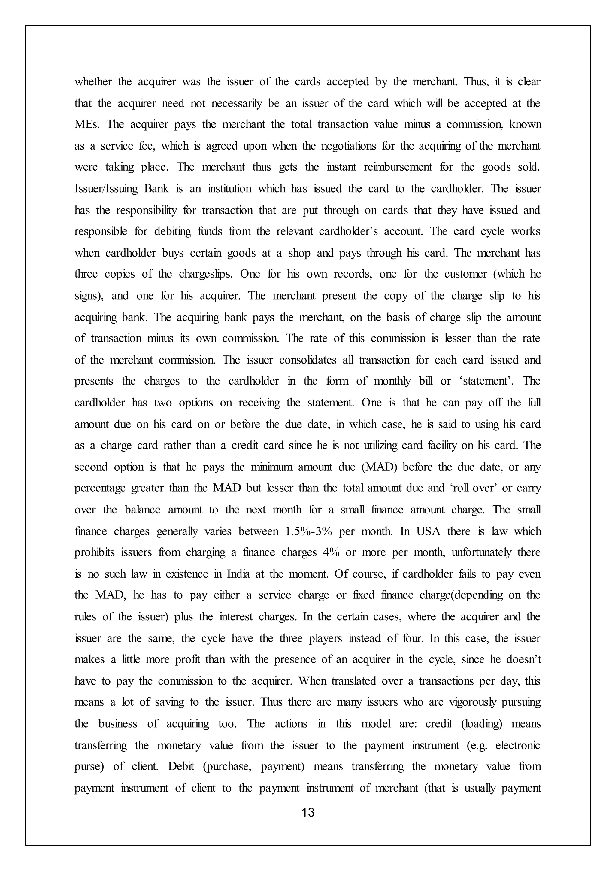 13
whether the acquirer was the issuer of the cards accepted by the merchant. Thus, it is clear
that the acquirer need not necessarily be an issuer of the card which will be accepted at the
MEs. The acquirer pays the merchant the total transaction value minus a commission, known
as a service fee, which is agreed upon when the negotiations for the acquiring of the merchant
were taking place. The merchant thus gets the instant reimbursement for the goods sold.
Issuer/Issuing Bank is an institution which has issued the card to the cardholder. The issuer
has the responsibility for transaction that are put through on cards that they have issued and
responsible for debiting funds from the relevant cardholder’s account. The card cycle works
when cardholder buys certain goods at a shop and pays through his card. The merchant has
three copies of the chargeslips. One for his own records, one for the customer (which he
signs), and one for his acquirer. The merchant present the copy of the charge slip to his
acquiring bank. The acquiring bank pays the merchant, on the basis of charge slip the amount
of transaction minus its own commission. The rate of this commission is lesser than the rate
of the merchant commission. The issuer consolidates all transaction for each card issued and
presents the charges to the cardholder in the form of monthly bill or ‘statement’. The
cardholder has two options on receiving the statement. One is that he can pay off the full
amount due on his card on or before the due date, in which case, he is said to using his card
as a charge card rather than a credit card since he is not utilizing card facility on his card. The
second option is that he pays the minimum amount due (MAD) before the due date, or any
percentage greater than the MAD but lesser than the total amount due and ‘roll over’ or carry
over the balance amount to the next month for a small finance amount charge. The small
finance charges generally varies between 1.5%-3% per month. In USA there is law which
prohibits issuers from charging a finance charges 4% or more per month, unfortunately there
is no such law in existence in India at the moment. Of course, if cardholder fails to pay even
the MAD, he has to pay either a service charge or fixed finance charge(depending on the
rules of the issuer) plus the interest charges. In the certain cases, where the acquirer and the
issuer are the same, the cycle have the three players instead of four. In this case, the issuer
makes a little more profit than with the presence of an acquirer in the cycle, since he doesn’t
have to pay the commission to the acquirer. When translated over a transactions per day, this
means a lot of saving to the issuer. Thus there are many issuers who are vigorously pursuing
the business of acquiring too. The actions in this model are: credit (loading) means
transferring the monetary value from the issuer to the payment instrument (e.g. electronic
purse) of client. Debit (purchase, payment) means transferring the monetary value from
payment instrument of client to the payment instrument of merchant (that is usually payment
 