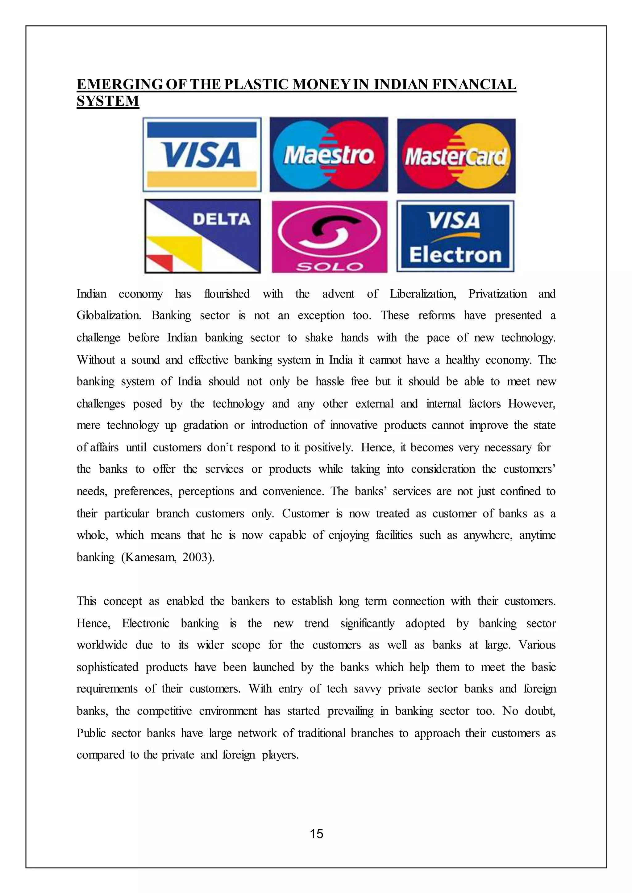 15
EMERGING OF THE PLASTIC MONEYIN INDIAN FINANCIAL
SYSTEM
Indian economy has flourished with the advent of Liberalization, Privatization and
Globalization. Banking sector is not an exception too. These reforms have presented a
challenge before Indian banking sector to shake hands with the pace of new technology.
Without a sound and effective banking system in India it cannot have a healthy economy. The
banking system of India should not only be hassle free but it should be able to meet new
challenges posed by the technology and any other external and internal factors However,
mere technology up gradation or introduction of innovative products cannot improve the state
of affairs until customers don’t respond to it positively. Hence, it becomes very necessary for
the banks to offer the services or products while taking into consideration the customers’
needs, preferences, perceptions and convenience. The banks’ services are not just confined to
their particular branch customers only. Customer is now treated as customer of banks as a
whole, which means that he is now capable of enjoying facilities such as anywhere, anytime
banking (Kamesam, 2003).
This concept as enabled the bankers to establish long term connection with their customers.
Hence, Electronic banking is the new trend significantly adopted by banking sector
worldwide due to its wider scope for the customers as well as banks at large. Various
sophisticated products have been launched by the banks which help them to meet the basic
requirements of their customers. With entry of tech savvy private sector banks and foreign
banks, the competitive environment has started prevailing in banking sector too. No doubt,
Public sector banks have large network of traditional branches to approach their customers as
compared to the private and foreign players.
 