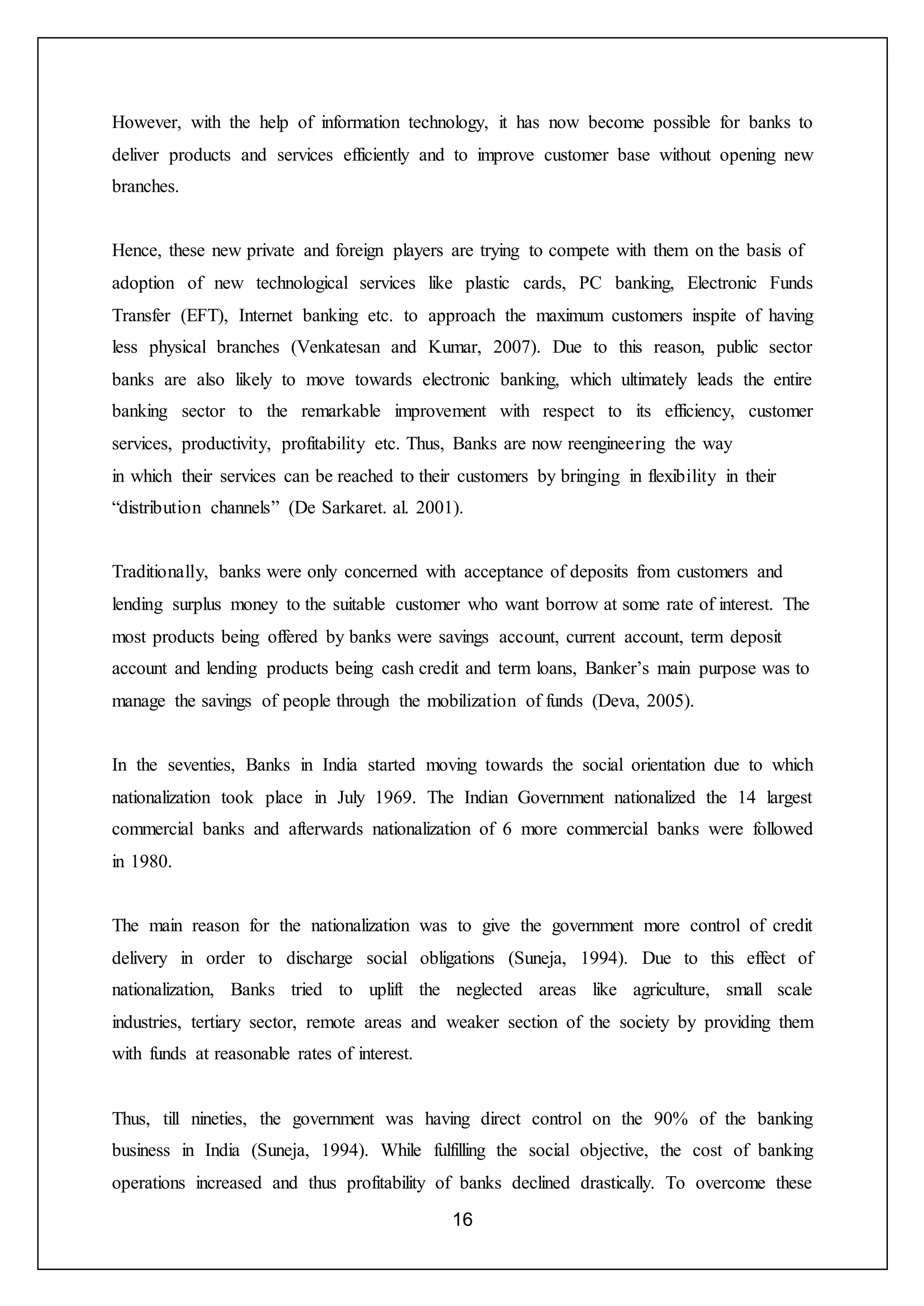 16
However, with the help of information technology, it has now become possible for banks to
deliver products and services efficiently and to improve customer base without opening new
branches.
Hence, these new private and foreign players are trying to compete with them on the basis of
adoption of new technological services like plastic cards, PC banking, Electronic Funds
Transfer (EFT), Internet banking etc. to approach the maximum customers inspite of having
less physical branches (Venkatesan and Kumar, 2007). Due to this reason, public sector
banks are also likely to move towards electronic banking, which ultimately leads the entire
banking sector to the remarkable improvement with respect to its efficiency, customer
services, productivity, profitability etc. Thus, Banks are now reengineering the way
in which their services can be reached to their customers by bringing in flexibility in their
“distribution channels” (De Sarkaret. al. 2001).
Traditionally, banks were only concerned with acceptance of deposits from customers and
lending surplus money to the suitable customer who want borrow at some rate of interest. The
most products being offered by banks were savings account, current account, term deposit
account and lending products being cash credit and term loans, Banker’s main purpose was to
manage the savings of people through the mobilization of funds (Deva, 2005).
In the seventies, Banks in India started moving towards the social orientation due to which
nationalization took place in July 1969. The Indian Government nationalized the 14 largest
commercial banks and afterwards nationalization of 6 more commercial banks were followed
in 1980.
The main reason for the nationalization was to give the government more control of credit
delivery in order to discharge social obligations (Suneja, 1994). Due to this effect of
nationalization, Banks tried to uplift the neglected areas like agriculture, small scale
industries, tertiary sector, remote areas and weaker section of the society by providing them
with funds at reasonable rates of interest.
Thus, till nineties, the government was having direct control on the 90% of the banking
business in India (Suneja, 1994). While fulfilling the social objective, the cost of banking
operations increased and thus profitability of banks declined drastically. To overcome these
 