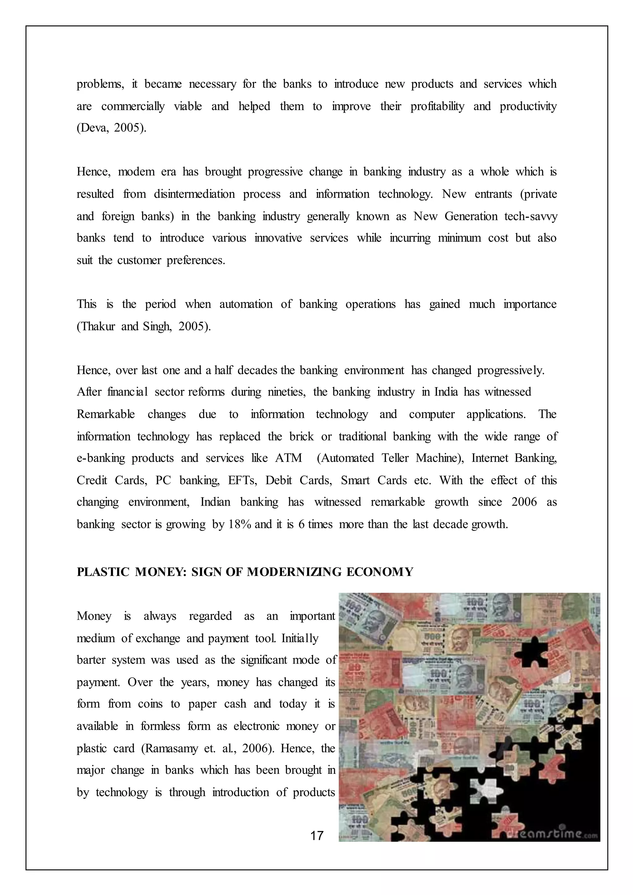 17
problems, it became necessary for the banks to introduce new products and services which
are commercially viable and helped them to improve their profitability and productivity
(Deva, 2005).
Hence, modem era has brought progressive change in banking industry as a whole which is
resulted from disintermediation process and information technology. New entrants (private
and foreign banks) in the banking industry generally known as New Generation tech-savvy
banks tend to introduce various innovative services while incurring minimum cost but also
suit the customer preferences.
This is the period when automation of banking operations has gained much importance
(Thakur and Singh, 2005).
Hence, over last one and a half decades the banking environment has changed progressively.
After financial sector reforms during nineties, the banking industry in India has witnessed
Remarkable changes due to information technology and computer applications. The
information technology has replaced the brick or traditional banking with the wide range of
e-banking products and services like ATM (Automated Teller Machine), Internet Banking,
Credit Cards, PC banking, EFTs, Debit Cards, Smart Cards etc. With the effect of this
changing environment, Indian banking has witnessed remarkable growth since 2006 as
banking sector is growing by 18% and it is 6 times more than the last decade growth.
PLASTIC MONEY: SIGN OF MODERNIZING ECONOMY
Money is always regarded as an important
medium of exchange and payment tool. Initially
barter system was used as the significant mode of
payment. Over the years, money has changed its
form from coins to paper cash and today it is
available in formless form as electronic money or
plastic card (Ramasamy et. al., 2006). Hence, the
major change in banks which has been brought in
by technology is through introduction of products
 