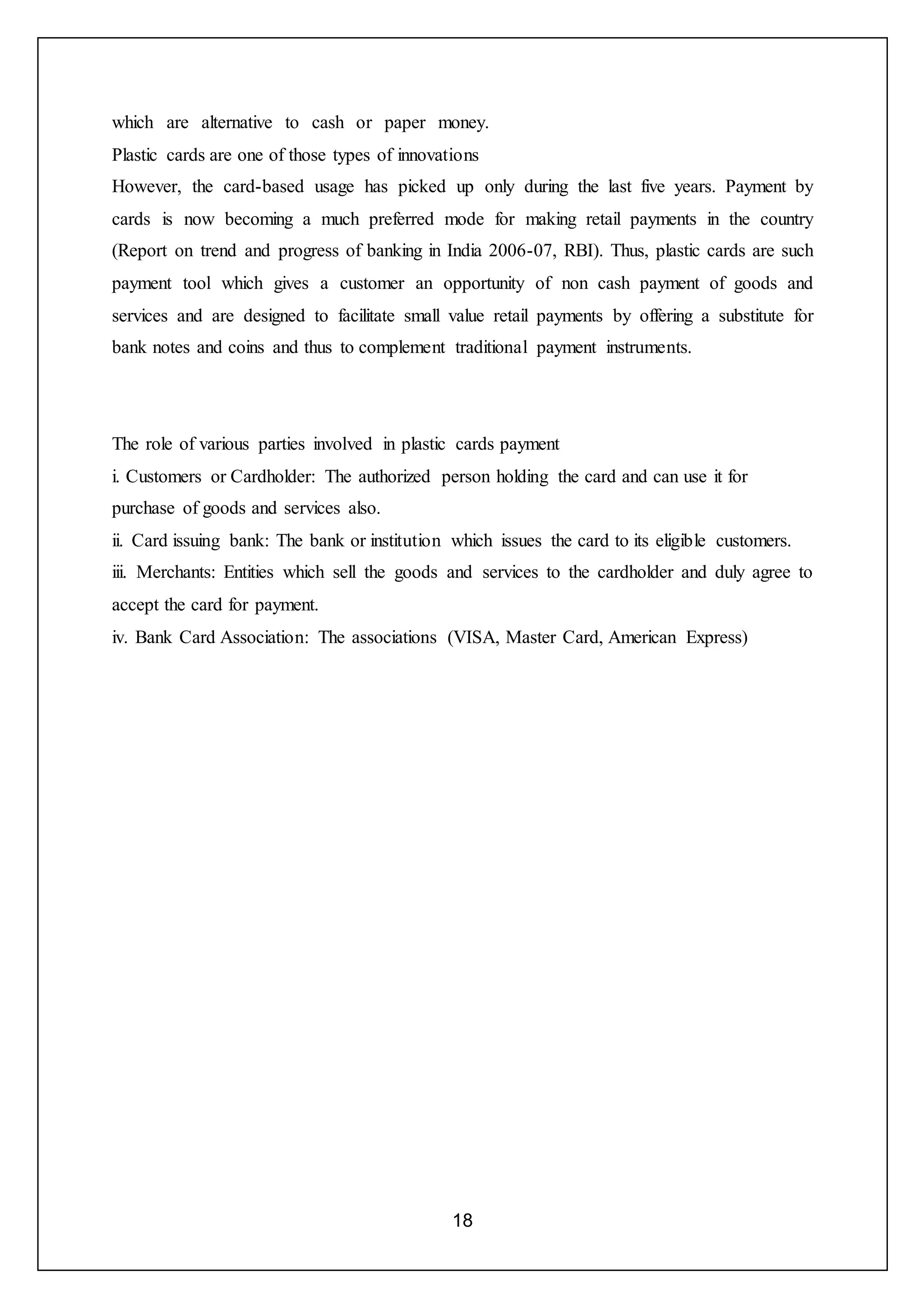 18
which are alternative to cash or paper money.
Plastic cards are one of those types of innovations
However, the card-based usage has picked up only during the last five years. Payment by
cards is now becoming a much preferred mode for making retail payments in the country
(Report on trend and progress of banking in India 2006-07, RBI). Thus, plastic cards are such
payment tool which gives a customer an opportunity of non cash payment of goods and
services and are designed to facilitate small value retail payments by offering a substitute for
bank notes and coins and thus to complement traditional payment instruments.
The role of various parties involved in plastic cards payment
i. Customers or Cardholder: The authorized person holding the card and can use it for
purchase of goods and services also.
ii. Card issuing bank: The bank or institution which issues the card to its eligible customers.
iii. Merchants: Entities which sell the goods and services to the cardholder and duly agree to
accept the card for payment.
iv. Bank Card Association: The associations (VISA, Master Card, American Express)
 