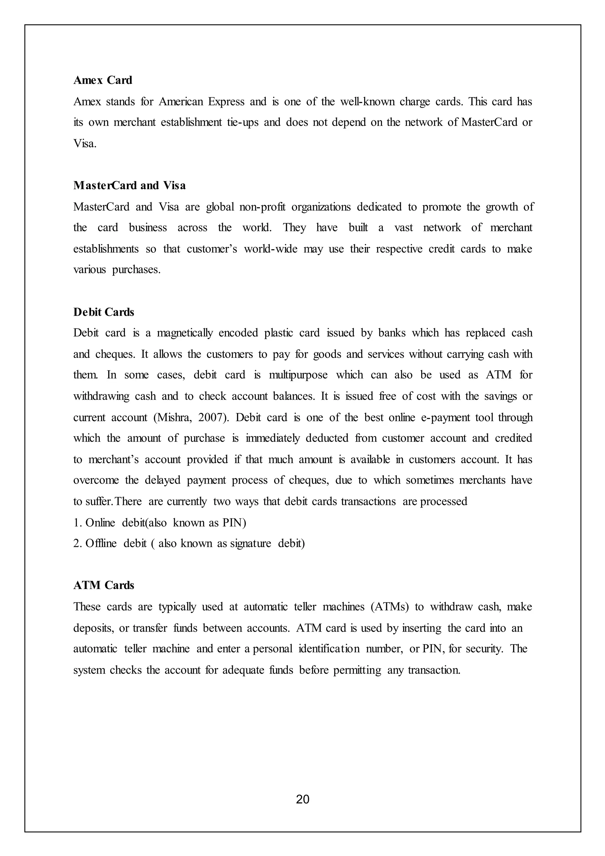 20
Amex Card
Amex stands for American Express and is one of the well-known charge cards. This card has
its own merchant establishment tie-ups and does not depend on the network of MasterCard or
Visa.
MasterCard and Visa
MasterCard and Visa are global non-profit organizations dedicated to promote the growth of
the card business across the world. They have built a vast network of merchant
establishments so that customer’s world-wide may use their respective credit cards to make
various purchases.
Debit Cards
Debit card is a magnetically encoded plastic card issued by banks which has replaced cash
and cheques. It allows the customers to pay for goods and services without carrying cash with
them. In some cases, debit card is multipurpose which can also be used as ATM for
withdrawing cash and to check account balances. It is issued free of cost with the savings or
current account (Mishra, 2007). Debit card is one of the best online e-payment tool through
which the amount of purchase is immediately deducted from customer account and credited
to merchant’s account provided if that much amount is available in customers account. It has
overcome the delayed payment process of cheques, due to which sometimes merchants have
to suffer.There are currently two ways that debit cards transactions are processed
1. Online debit(also known as PIN)
2. Offline debit ( also known as signature debit)
ATM Cards
These cards are typically used at automatic teller machines (ATMs) to withdraw cash, make
deposits, or transfer funds between accounts. ATM card is used by inserting the card into an
automatic teller machine and enter a personal identification number, or PIN, for security. The
system checks the account for adequate funds before permitting any transaction.
 