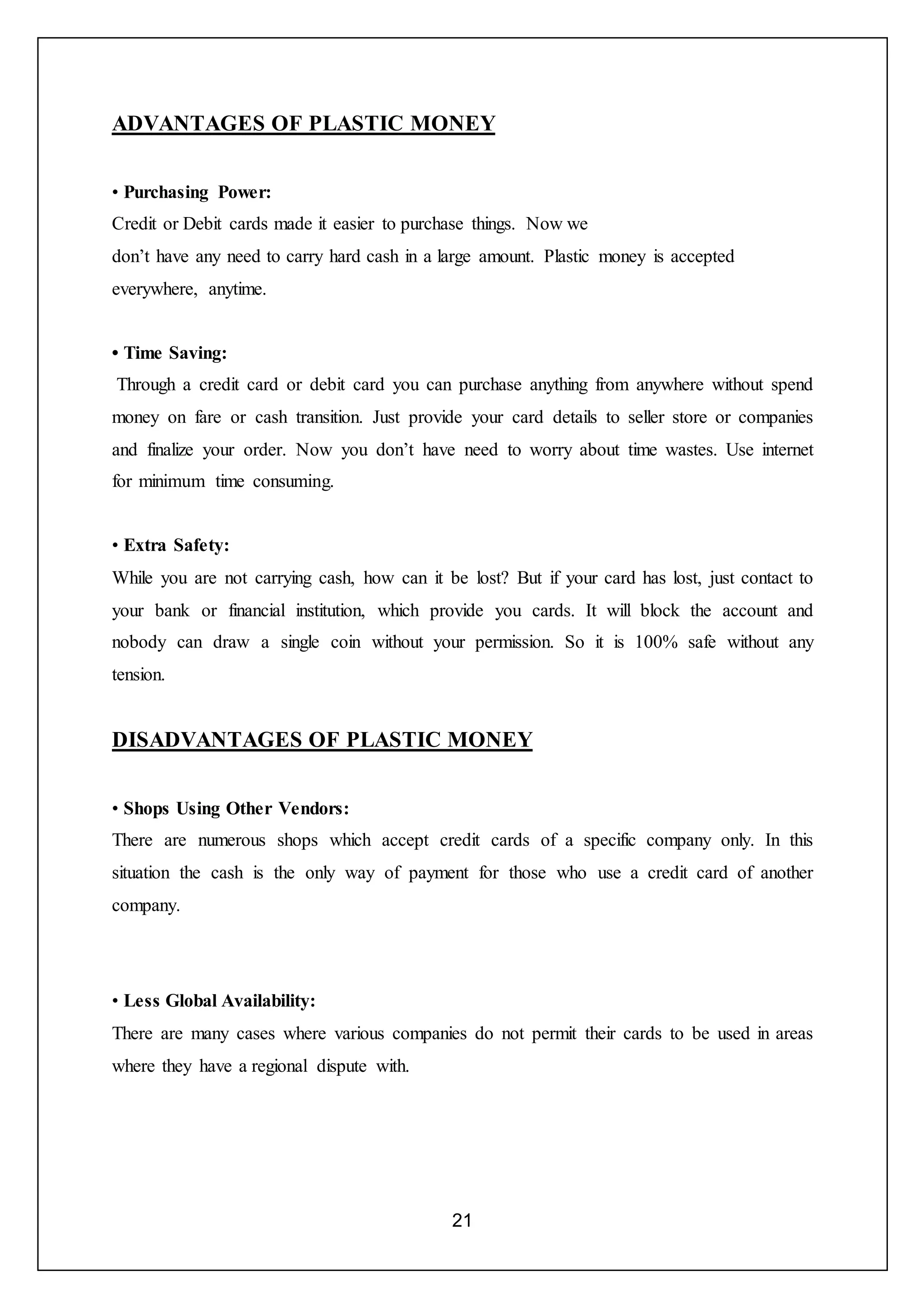 21
ADVANTAGES OF PLASTIC MONEY
• Purchasing Power:
Credit or Debit cards made it easier to purchase things. Now we
don’t have any need to carry hard cash in a large amount. Plastic money is accepted
everywhere, anytime.
• Time Saving:
Through a credit card or debit card you can purchase anything from anywhere without spend
money on fare or cash transition. Just provide your card details to seller store or companies
and finalize your order. Now you don’t have need to worry about time wastes. Use internet
for minimum time consuming.
• Extra Safety:
While you are not carrying cash, how can it be lost? But if your card has lost, just contact to
your bank or financial institution, which provide you cards. It will block the account and
nobody can draw a single coin without your permission. So it is 100% safe without any
tension.
DISADVANTAGES OF PLASTIC MONEY
• Shops Using Other Vendors:
There are numerous shops which accept credit cards of a specific company only. In this
situation the cash is the only way of payment for those who use a credit card of another
company.
• Less Global Availability:
There are many cases where various companies do not permit their cards to be used in areas
where they have a regional dispute with.
 