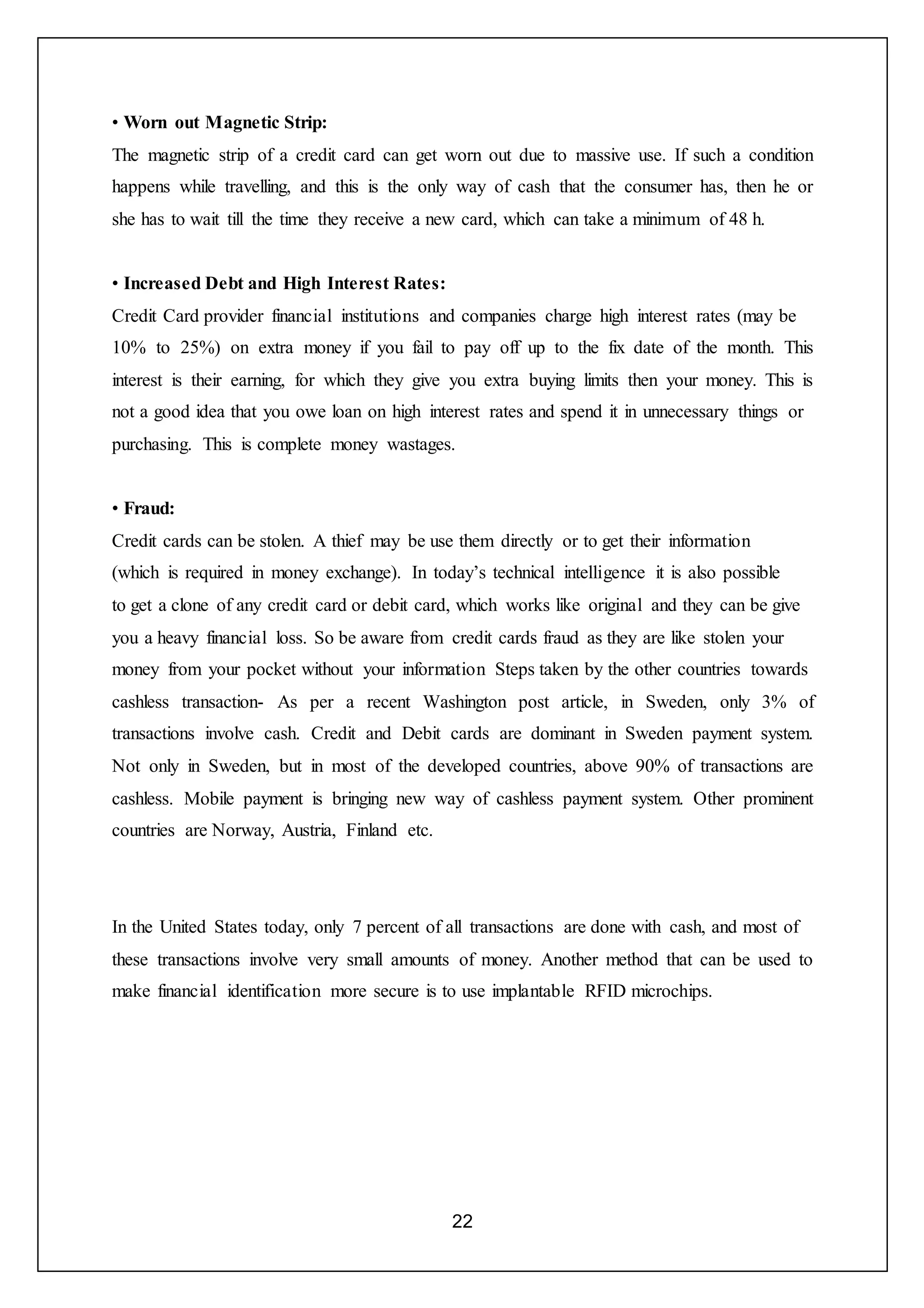 22
• Worn out Magnetic Strip:
The magnetic strip of a credit card can get worn out due to massive use. If such a condition
happens while travelling, and this is the only way of cash that the consumer has, then he or
she has to wait till the time they receive a new card, which can take a minimum of 48 h.
• Increased Debt and High Interest Rates:
Credit Card provider financial institutions and companies charge high interest rates (may be
10% to 25%) on extra money if you fail to pay off up to the fix date of the month. This
interest is their earning, for which they give you extra buying limits then your money. This is
not a good idea that you owe loan on high interest rates and spend it in unnecessary things or
purchasing. This is complete money wastages.
• Fraud:
Credit cards can be stolen. A thief may be use them directly or to get their information
(which is required in money exchange). In today’s technical intelligence it is also possible
to get a clone of any credit card or debit card, which works like original and they can be give
you a heavy financial loss. So be aware from credit cards fraud as they are like stolen your
money from your pocket without your information Steps taken by the other countries towards
cashless transaction- As per a recent Washington post article, in Sweden, only 3% of
transactions involve cash. Credit and Debit cards are dominant in Sweden payment system.
Not only in Sweden, but in most of the developed countries, above 90% of transactions are
cashless. Mobile payment is bringing new way of cashless payment system. Other prominent
countries are Norway, Austria, Finland etc.
In the United States today, only 7 percent of all transactions are done with cash, and most of
these transactions involve very small amounts of money. Another method that can be used to
make financial identification more secure is to use implantable RFID microchips.
 