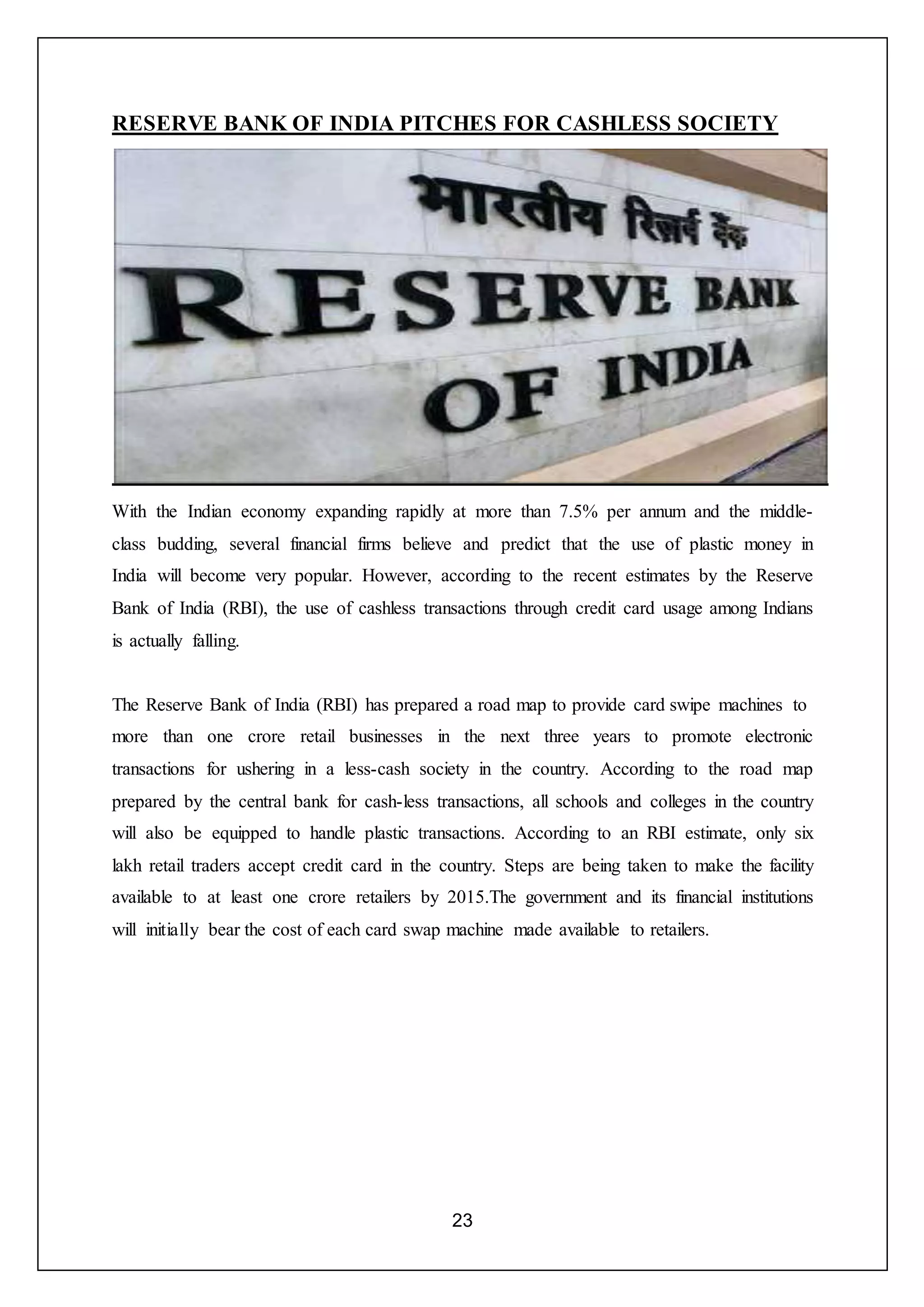 23
RESERVE BANK OF INDIA PITCHES FOR CASHLESS SOCIETY
With the Indian economy expanding rapidly at more than 7.5% per annum and the middle-
class budding, several financial firms believe and predict that the use of plastic money in
India will become very popular. However, according to the recent estimates by the Reserve
Bank of India (RBI), the use of cashless transactions through credit card usage among Indians
is actually falling.
The Reserve Bank of India (RBI) has prepared a road map to provide card swipe machines to
more than one crore retail businesses in the next three years to promote electronic
transactions for ushering in a less-cash society in the country. According to the road map
prepared by the central bank for cash-less transactions, all schools and colleges in the country
will also be equipped to handle plastic transactions. According to an RBI estimate, only six
lakh retail traders accept credit card in the country. Steps are being taken to make the facility
available to at least one crore retailers by 2015.The government and its financial institutions
will initially bear the cost of each card swap machine made available to retailers.
 