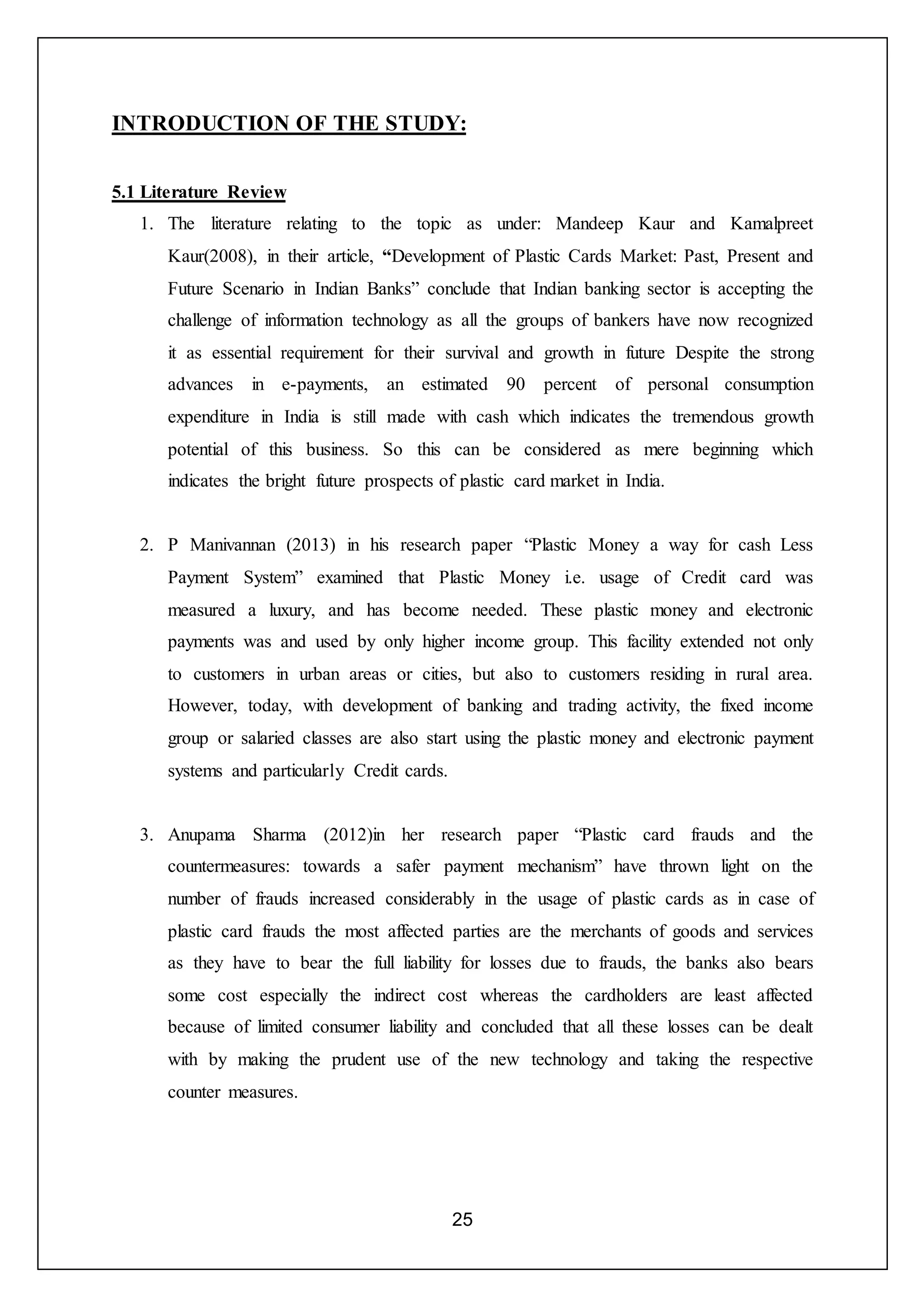 25
INTRODUCTION OF THE STUDY:
5.1 Literature Review
1. The literature relating to the topic as under: Mandeep Kaur and Kamalpreet
Kaur(2008), in their article, “Development of Plastic Cards Market: Past, Present and
Future Scenario in Indian Banks” conclude that Indian banking sector is accepting the
challenge of information technology as all the groups of bankers have now recognized
it as essential requirement for their survival and growth in future Despite the strong
advances in e-payments, an estimated 90 percent of personal consumption
expenditure in India is still made with cash which indicates the tremendous growth
potential of this business. So this can be considered as mere beginning which
indicates the bright future prospects of plastic card market in India.
2. P Manivannan (2013) in his research paper “Plastic Money a way for cash Less
Payment System” examined that Plastic Money i.e. usage of Credit card was
measured a luxury, and has become needed. These plastic money and electronic
payments was and used by only higher income group. This facility extended not only
to customers in urban areas or cities, but also to customers residing in rural area.
However, today, with development of banking and trading activity, the fixed income
group or salaried classes are also start using the plastic money and electronic payment
systems and particularly Credit cards.
3. Anupama Sharma (2012)in her research paper “Plastic card frauds and the
countermeasures: towards a safer payment mechanism” have thrown light on the
number of frauds increased considerably in the usage of plastic cards as in case of
plastic card frauds the most affected parties are the merchants of goods and services
as they have to bear the full liability for losses due to frauds, the banks also bears
some cost especially the indirect cost whereas the cardholders are least affected
because of limited consumer liability and concluded that all these losses can be dealt
with by making the prudent use of the new technology and taking the respective
counter measures.
 