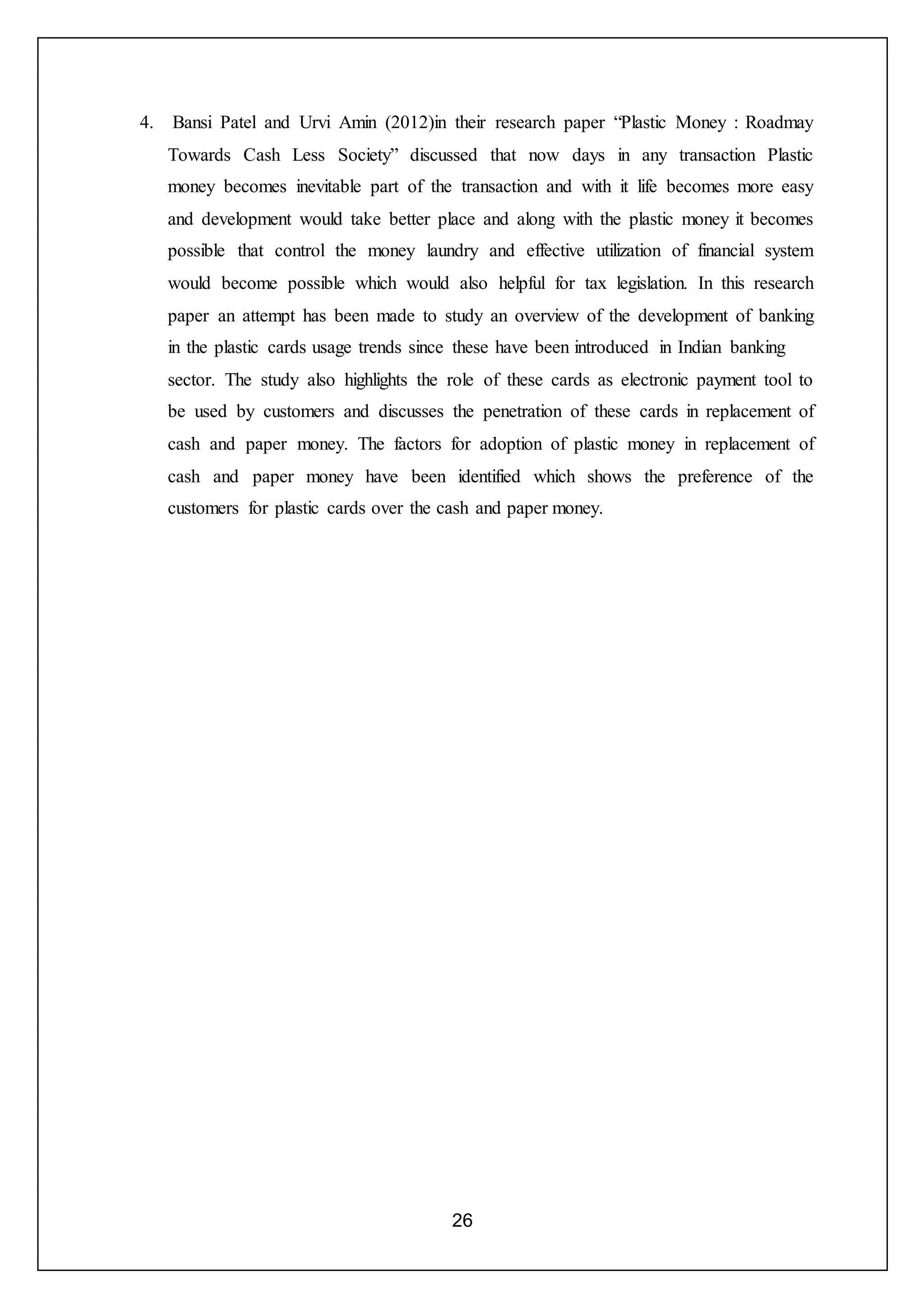 26
4. Bansi Patel and Urvi Amin (2012)in their research paper “Plastic Money : Roadmay
Towards Cash Less Society” discussed that now days in any transaction Plastic
money becomes inevitable part of the transaction and with it life becomes more easy
and development would take better place and along with the plastic money it becomes
possible that control the money laundry and effective utilization of financial system
would become possible which would also helpful for tax legislation. In this research
paper an attempt has been made to study an overview of the development of banking
in the plastic cards usage trends since these have been introduced in Indian banking
sector. The study also highlights the role of these cards as electronic payment tool to
be used by customers and discusses the penetration of these cards in replacement of
cash and paper money. The factors for adoption of plastic money in replacement of
cash and paper money have been identified which shows the preference of the
customers for plastic cards over the cash and paper money.
 