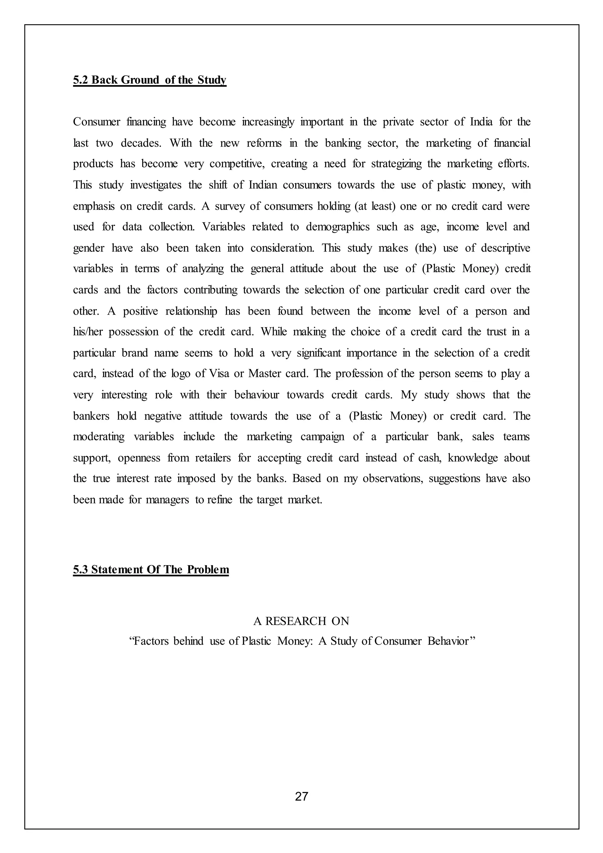 27
5.2 Back Ground of the Study
Consumer financing have become increasingly important in the private sector of India for the
last two decades. With the new reforms in the banking sector, the marketing of financial
products has become very competitive, creating a need for strategizing the marketing efforts.
This study investigates the shift of Indian consumers towards the use of plastic money, with
emphasis on credit cards. A survey of consumers holding (at least) one or no credit card were
used for data collection. Variables related to demographics such as age, income level and
gender have also been taken into consideration. This study makes (the) use of descriptive
variables in terms of analyzing the general attitude about the use of (Plastic Money) credit
cards and the factors contributing towards the selection of one particular credit card over the
other. A positive relationship has been found between the income level of a person and
his/her possession of the credit card. While making the choice of a credit card the trust in a
particular brand name seems to hold a very significant importance in the selection of a credit
card, instead of the logo of Visa or Master card. The profession of the person seems to play a
very interesting role with their behaviour towards credit cards. My study shows that the
bankers hold negative attitude towards the use of a (Plastic Money) or credit card. The
moderating variables include the marketing campaign of a particular bank, sales teams
support, openness from retailers for accepting credit card instead of cash, knowledge about
the true interest rate imposed by the banks. Based on my observations, suggestions have also
been made for managers to refine the target market.
5.3 Statement Of The Problem
A RESEARCH ON
“Factors behind use of Plastic Money: A Study of Consumer Behavior”
 
