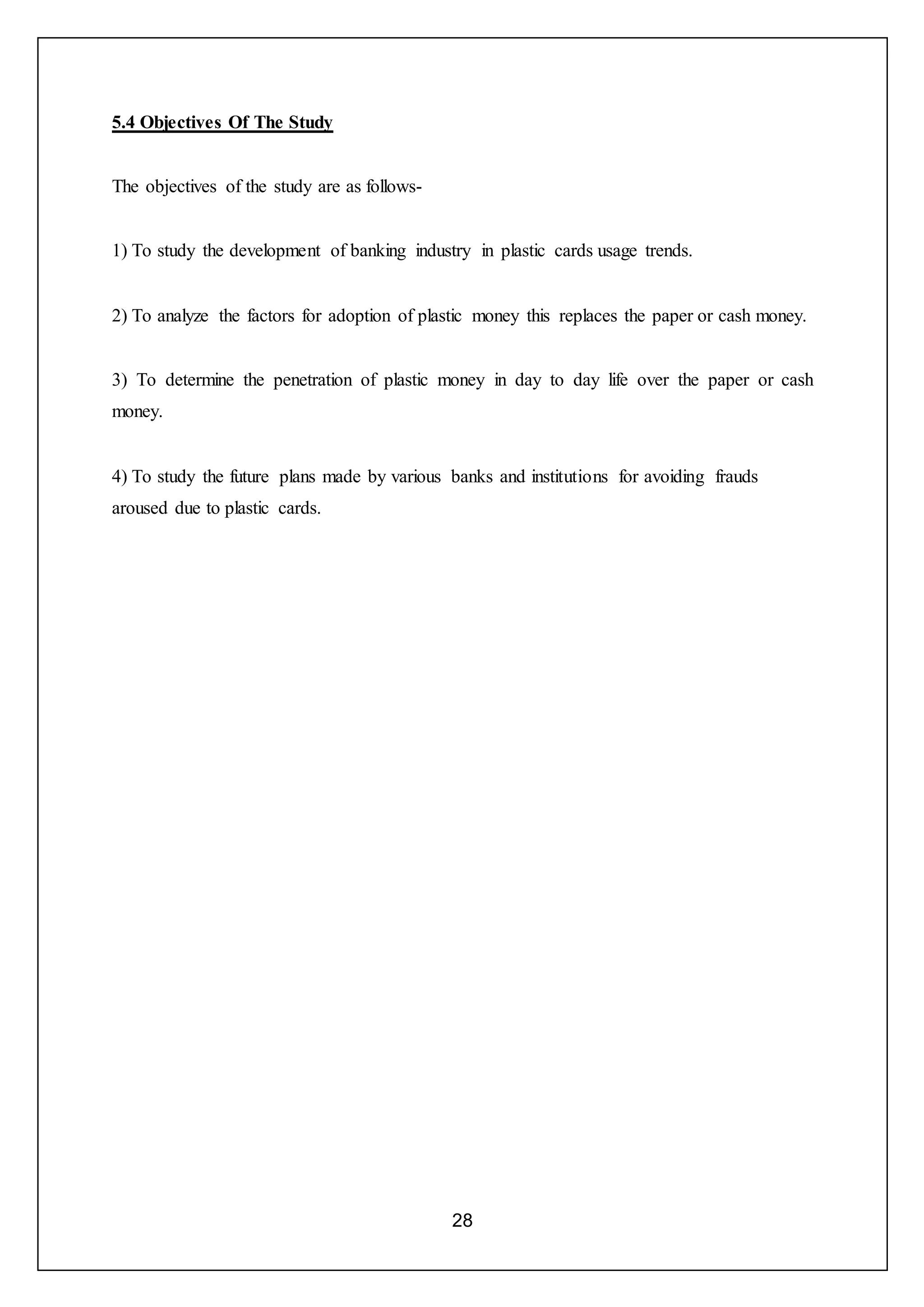 28
5.4 Objectives Of The Study
The objectives of the study are as follows-
1) To study the development of banking industry in plastic cards usage trends.
2) To analyze the factors for adoption of plastic money this replaces the paper or cash money.
3) To determine the penetration of plastic money in day to day life over the paper or cash
money.
4) To study the future plans made by various banks and institutions for avoiding frauds
aroused due to plastic cards.
 