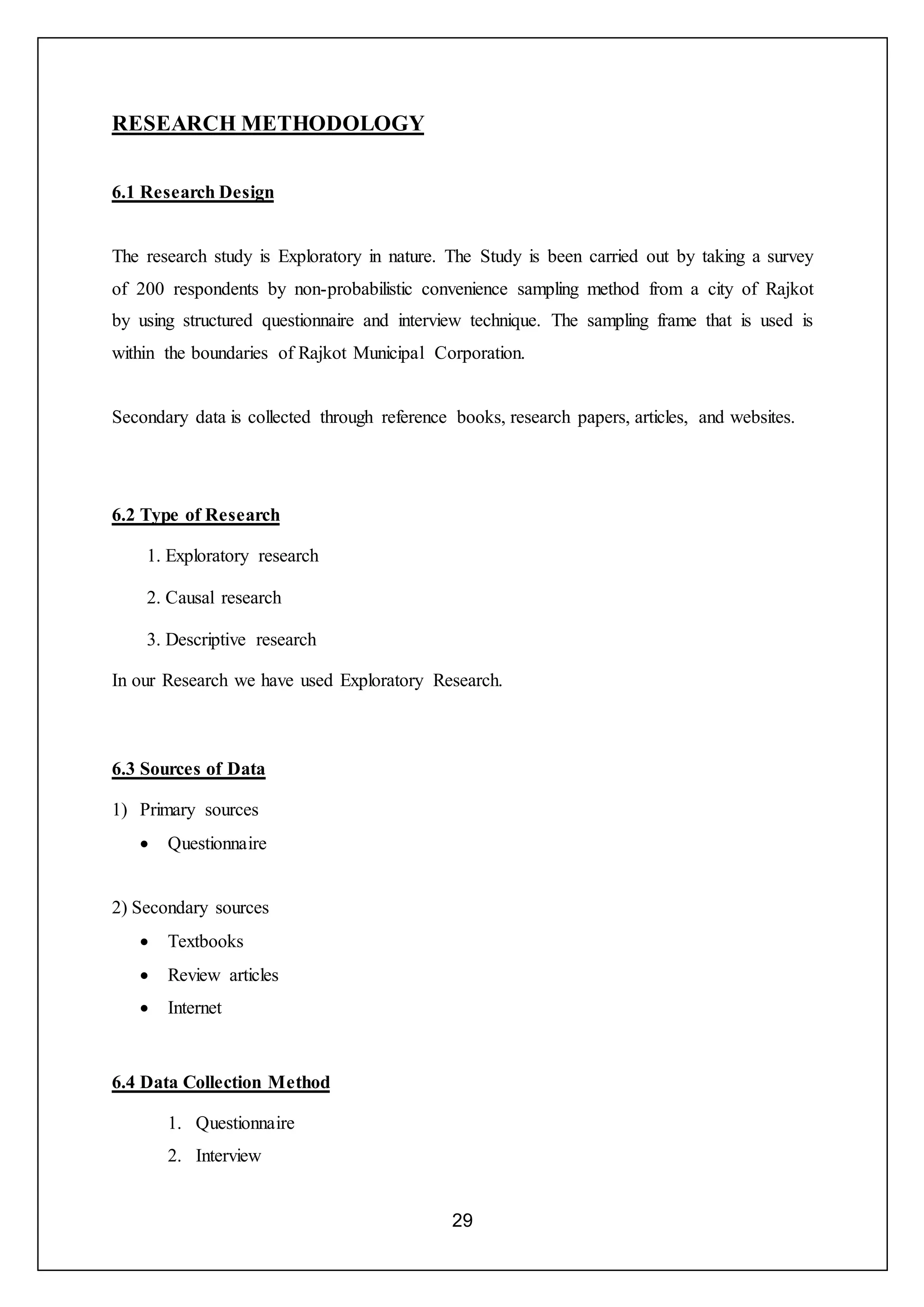 29
RESEARCH METHODOLOGY
6.1 Research Design
The research study is Exploratory in nature. The Study is been carried out by taking a survey
of 200 respondents by non-probabilistic convenience sampling method from a city of Rajkot
by using structured questionnaire and interview technique. The sampling frame that is used is
within the boundaries of Rajkot Municipal Corporation.
Secondary data is collected through reference books, research papers, articles, and websites.
6.2 Type of Research
1. Exploratory research
2. Causal research
3. Descriptive research
In our Research we have used Exploratory Research.
6.3 Sources of Data
1) Primary sources
 Questionnaire
2) Secondary sources
 Textbooks
 Review articles
 Internet
6.4 Data Collection Method
1. Questionnaire
2. Interview
 