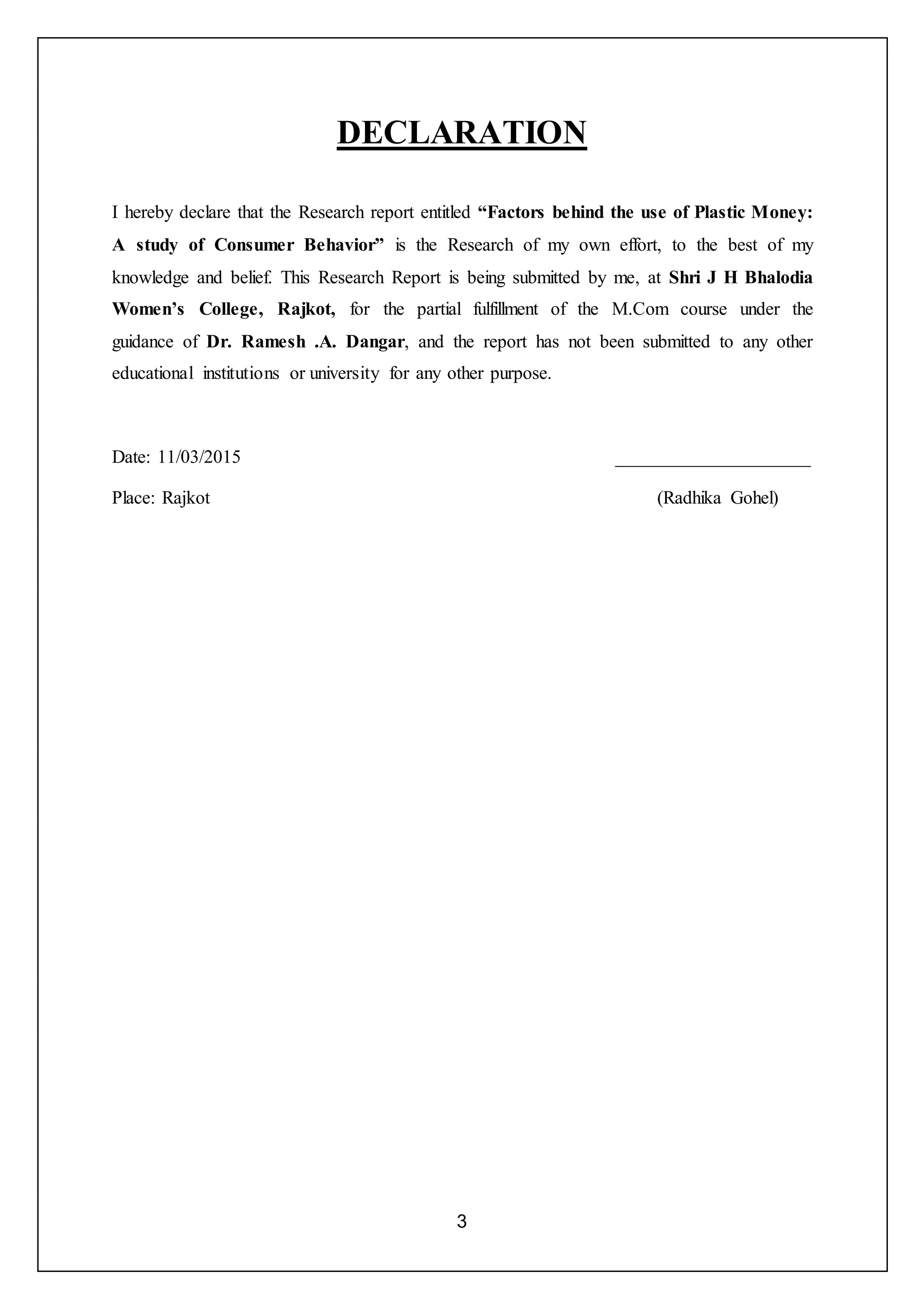 3
DECLARATION
I hereby declare that the Research report entitled “Factors behind the use of Plastic Money:
A study of Consumer Behavior” is the Research of my own effort, to the best of my
knowledge and belief. This Research Report is being submitted by me, at Shri J H Bhalodia
Women’s College, Rajkot, for the partial fulfillment of the M.Com course under the
guidance of Dr. Ramesh .A. Dangar, and the report has not been submitted to any other
educational institutions or university for any other purpose.
Date: 11/03/2015 _____________________
Place: Rajkot (Radhika Gohel)
 