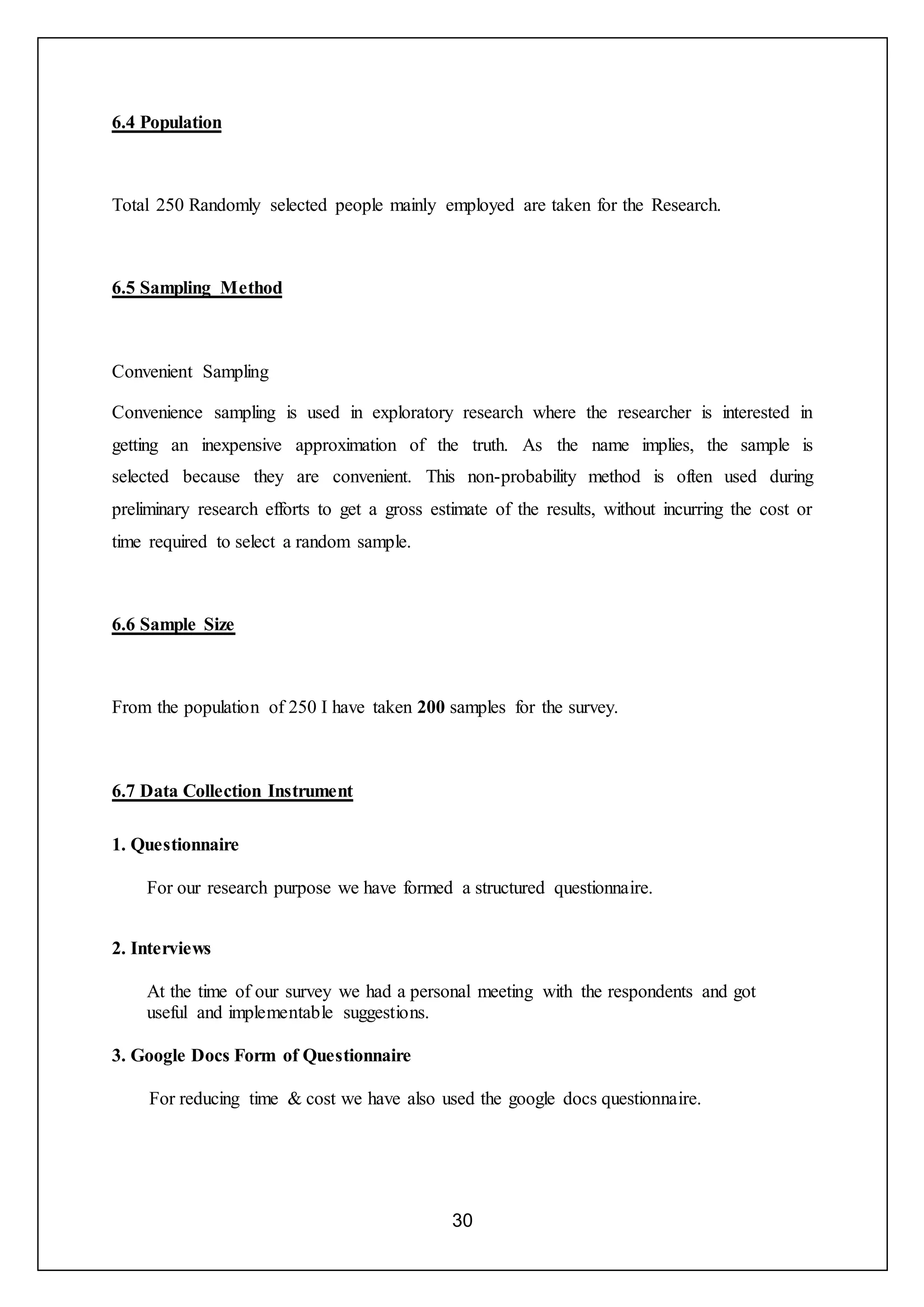 30
6.4 Population
Total 250 Randomly selected people mainly employed are taken for the Research.
6.5 Sampling Method
Convenient Sampling
Convenience sampling is used in exploratory research where the researcher is interested in
getting an inexpensive approximation of the truth. As the name implies, the sample is
selected because they are convenient. This non-probability method is often used during
preliminary research efforts to get a gross estimate of the results, without incurring the cost or
time required to select a random sample.
6.6 Sample Size
From the population of 250 I have taken 200 samples for the survey.
6.7 Data Collection Instrument
1. Questionnaire
For our research purpose we have formed a structured questionnaire.
2. Interviews
At the time of our survey we had a personal meeting with the respondents and got
useful and implementable suggestions.
3. Google Docs Form of Questionnaire
For reducing time & cost we have also used the google docs questionnaire.
 
