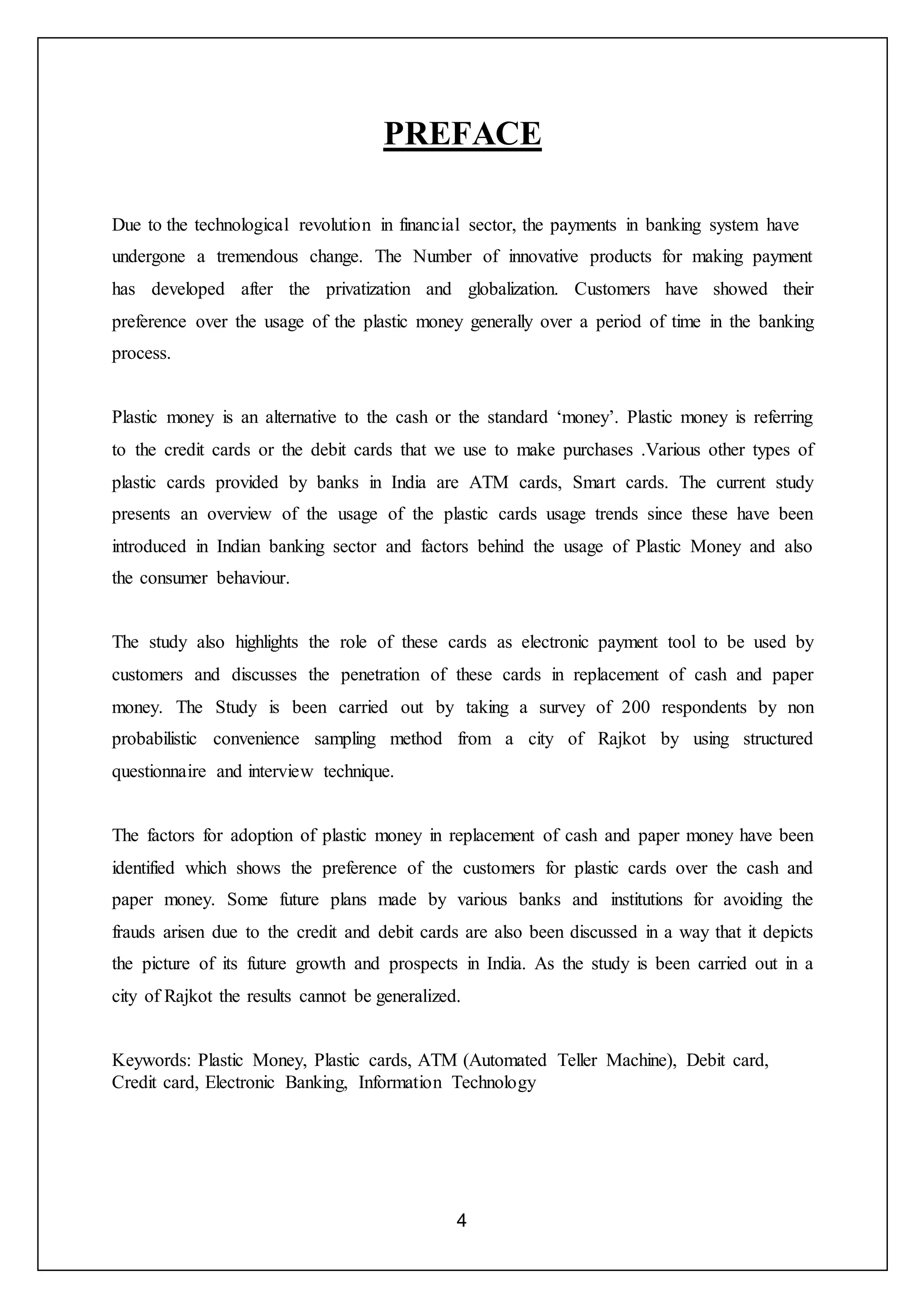 4
PREFACE
Due to the technological revolution in financial sector, the payments in banking system have
undergone a tremendous change. The Number of innovative products for making payment
has developed after the privatization and globalization. Customers have showed their
preference over the usage of the plastic money generally over a period of time in the banking
process.
Plastic money is an alternative to the cash or the standard ‘money’. Plastic money is referring
to the credit cards or the debit cards that we use to make purchases .Various other types of
plastic cards provided by banks in India are ATM cards, Smart cards. The current study
presents an overview of the usage of the plastic cards usage trends since these have been
introduced in Indian banking sector and factors behind the usage of Plastic Money and also
the consumer behaviour.
The study also highlights the role of these cards as electronic payment tool to be used by
customers and discusses the penetration of these cards in replacement of cash and paper
money. The Study is been carried out by taking a survey of 200 respondents by non
probabilistic convenience sampling method from a city of Rajkot by using structured
questionnaire and interview technique.
The factors for adoption of plastic money in replacement of cash and paper money have been
identified which shows the preference of the customers for plastic cards over the cash and
paper money. Some future plans made by various banks and institutions for avoiding the
frauds arisen due to the credit and debit cards are also been discussed in a way that it depicts
the picture of its future growth and prospects in India. As the study is been carried out in a
city of Rajkot the results cannot be generalized.
Keywords: Plastic Money, Plastic cards, ATM (Automated Teller Machine), Debit card,
Credit card, Electronic Banking, Information Technology
 