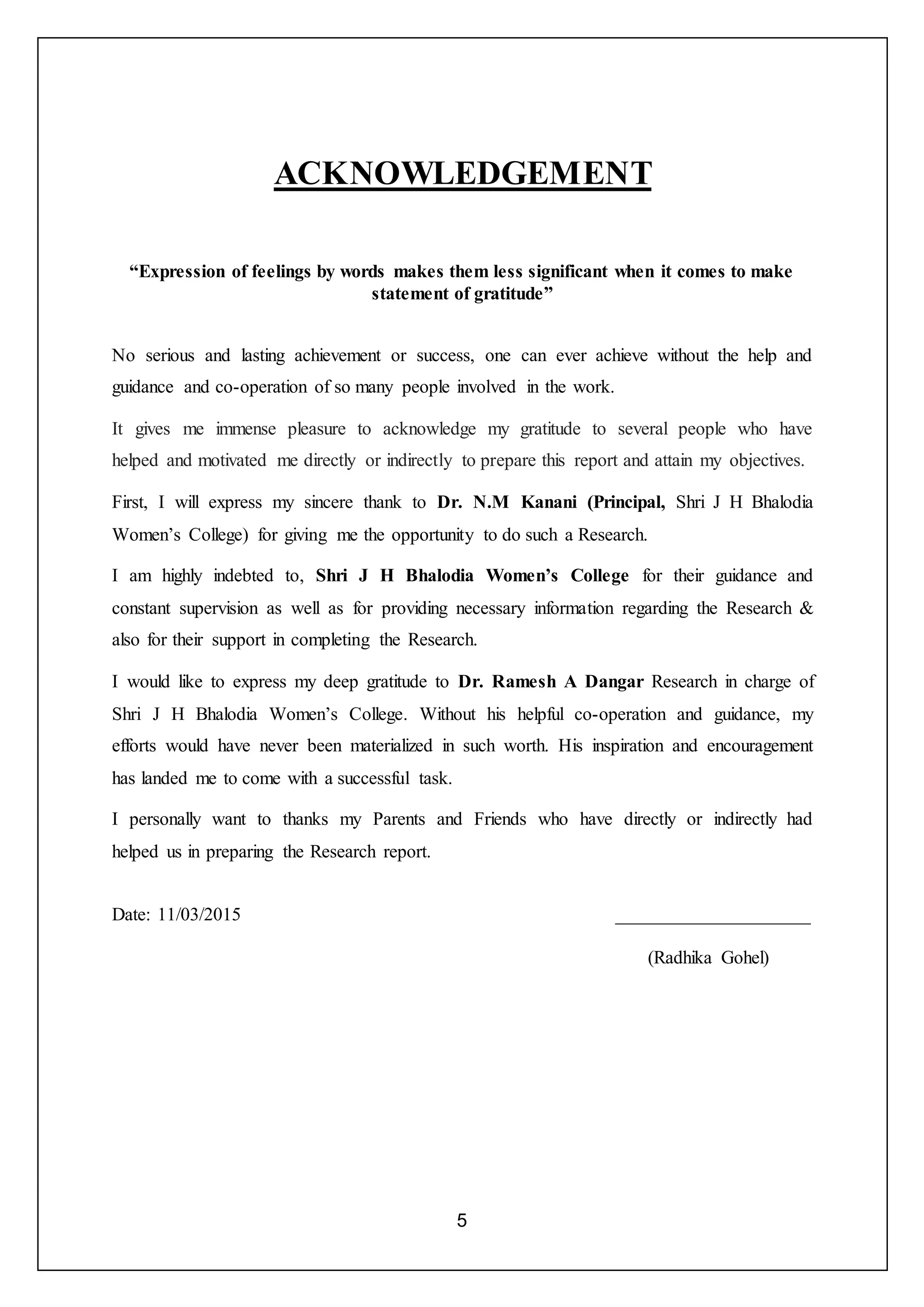 5
ACKNOWLEDGEMENT
“Expression of feelings by words makes them less significant when it comes to make
statement of gratitude”
No serious and lasting achievement or success, one can ever achieve without the help and
guidance and co-operation of so many people involved in the work.
It gives me immense pleasure to acknowledge my gratitude to several people who have
helped and motivated me directly or indirectly to prepare this report and attain my objectives.
First, I will express my sincere thank to Dr. N.M Kanani (Principal, Shri J H Bhalodia
Women’s College) for giving me the opportunity to do such a Research.
I am highly indebted to, Shri J H Bhalodia Women’s College for their guidance and
constant supervision as well as for providing necessary information regarding the Research &
also for their support in completing the Research.
I would like to express my deep gratitude to Dr. Ramesh A Dangar Research in charge of
Shri J H Bhalodia Women’s College. Without his helpful co-operation and guidance, my
efforts would have never been materialized in such worth. His inspiration and encouragement
has landed me to come with a successful task.
I personally want to thanks my Parents and Friends who have directly or indirectly had
helped us in preparing the Research report.
Date: 11/03/2015 _____________________
(Radhika Gohel)
 