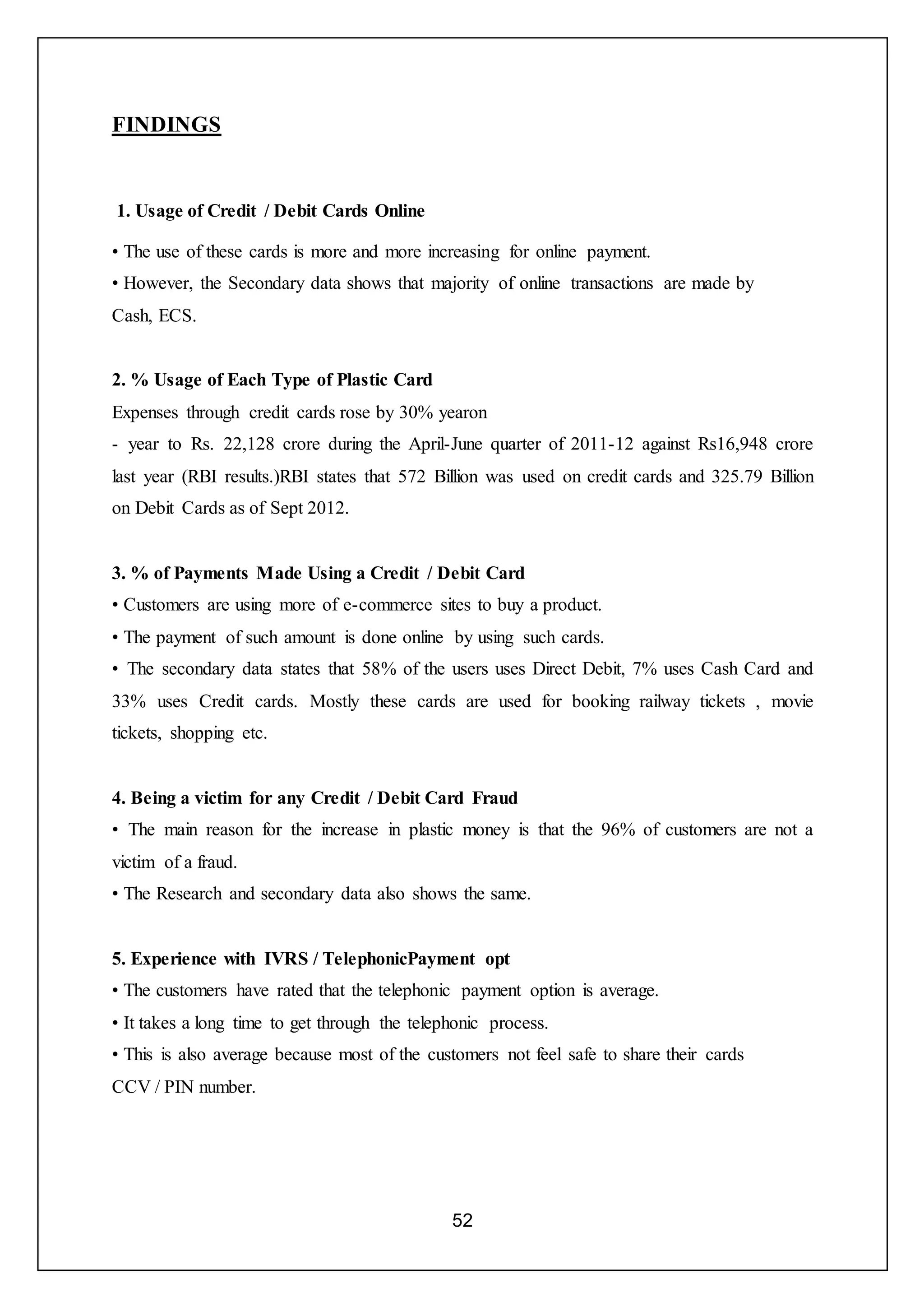 52
FINDINGS
1. Usage of Credit / Debit Cards Online
• The use of these cards is more and more increasing for online payment.
• However, the Secondary data shows that majority of online transactions are made by
Cash, ECS.
2. % Usage of Each Type of Plastic Card
Expenses through credit cards rose by 30% yearon
- year to Rs. 22,128 crore during the April-June quarter of 2011-12 against Rs16,948 crore
last year (RBI results.)RBI states that 572 Billion was used on credit cards and 325.79 Billion
on Debit Cards as of Sept 2012.
3. % of Payments Made Using a Credit / Debit Card
• Customers are using more of e-commerce sites to buy a product.
• The payment of such amount is done online by using such cards.
• The secondary data states that 58% of the users uses Direct Debit, 7% uses Cash Card and
33% uses Credit cards. Mostly these cards are used for booking railway tickets , movie
tickets, shopping etc.
4. Being a victim for any Credit / Debit Card Fraud
• The main reason for the increase in plastic money is that the 96% of customers are not a
victim of a fraud.
• The Research and secondary data also shows the same.
5. Experience with IVRS / TelephonicPayment opt
• The customers have rated that the telephonic payment option is average.
• It takes a long time to get through the telephonic process.
• This is also average because most of the customers not feel safe to share their cards
CCV / PIN number.
 