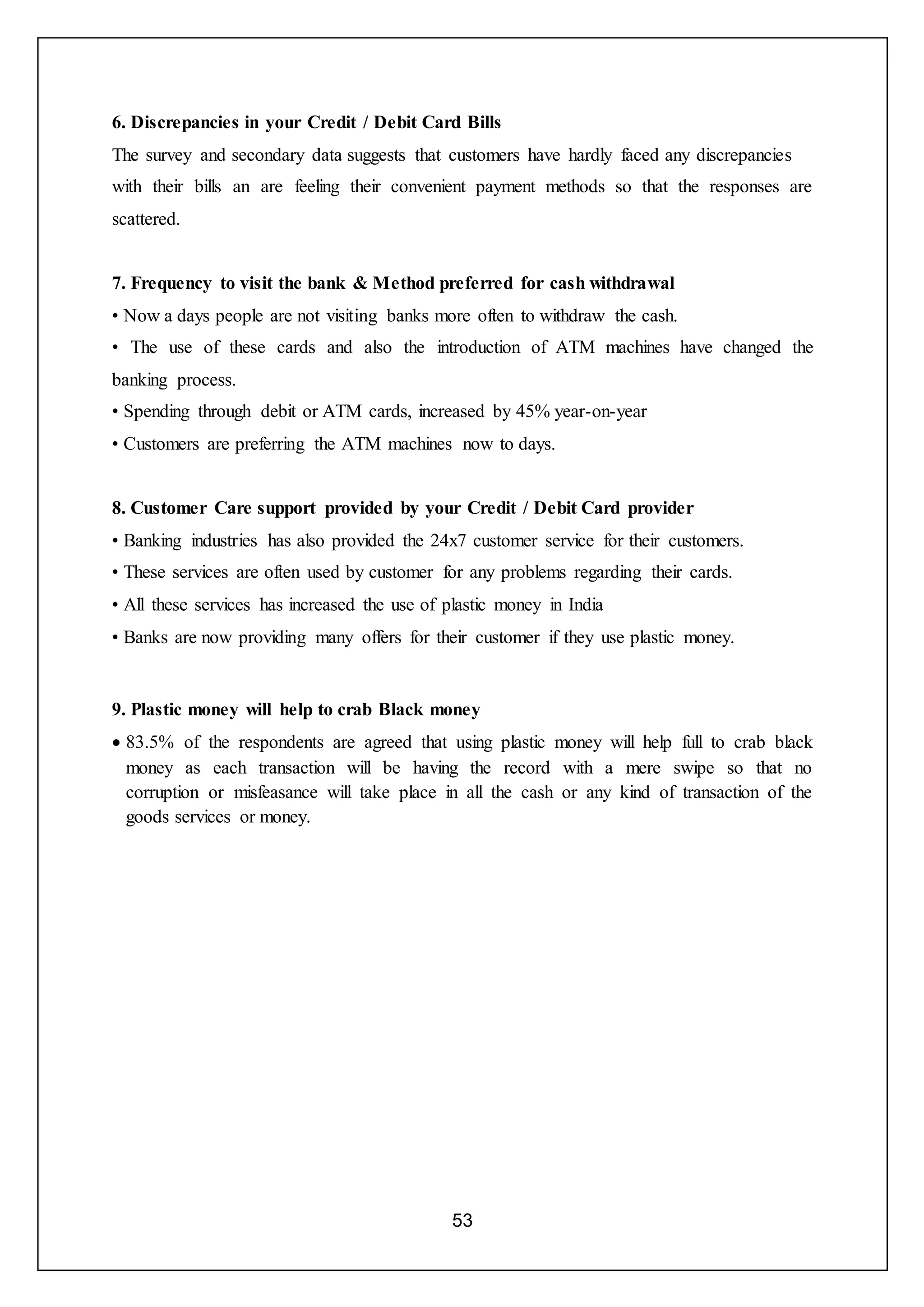 53
6. Discrepancies in your Credit / Debit Card Bills
The survey and secondary data suggests that customers have hardly faced any discrepancies
with their bills an are feeling their convenient payment methods so that the responses are
scattered.
7. Frequency to visit the bank & Method preferred for cash withdrawal
• Now a days people are not visiting banks more often to withdraw the cash.
• The use of these cards and also the introduction of ATM machines have changed the
banking process.
• Spending through debit or ATM cards, increased by 45% year-on-year
• Customers are preferring the ATM machines now to days.
8. Customer Care support provided by your Credit / Debit Card provider
• Banking industries has also provided the 24x7 customer service for their customers.
• These services are often used by customer for any problems regarding their cards.
• All these services has increased the use of plastic money in India
• Banks are now providing many offers for their customer if they use plastic money.
9. Plastic money will help to crab Black money
 83.5% of the respondents are agreed that using plastic money will help full to crab black
money as each transaction will be having the record with a mere swipe so that no
corruption or misfeasance will take place in all the cash or any kind of transaction of the
goods services or money.
 