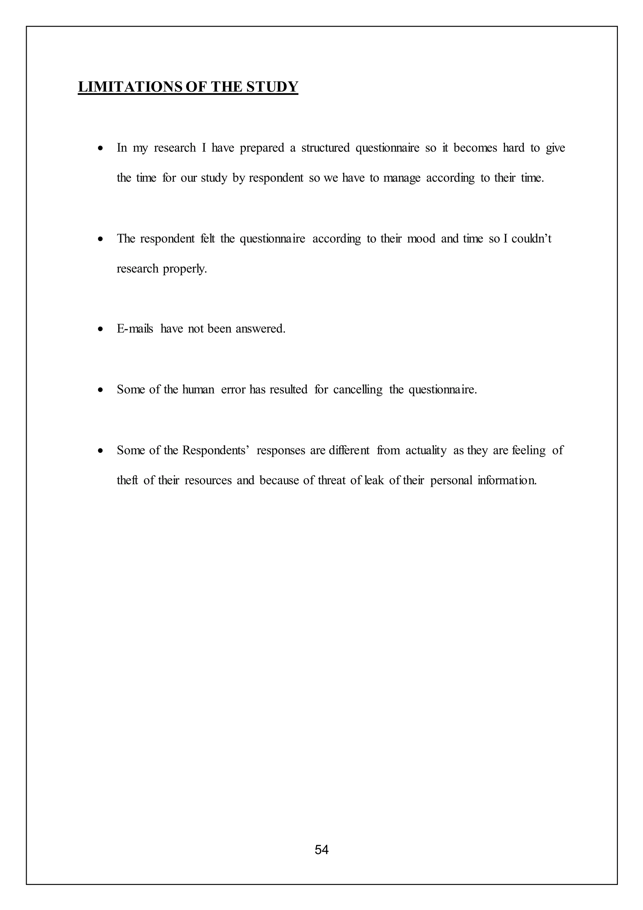 54
LIMITATIONS OF THE STUDY
 In my research I have prepared a structured questionnaire so it becomes hard to give
the time for our study by respondent so we have to manage according to their time.
 The respondent felt the questionnaire according to their mood and time so I couldn’t
research properly.
 E-mails have not been answered.
 Some of the human error has resulted for cancelling the questionnaire.
 Some of the Respondents’ responses are different from actuality as they are feeling of
theft of their resources and because of threat of leak of their personal information.
 