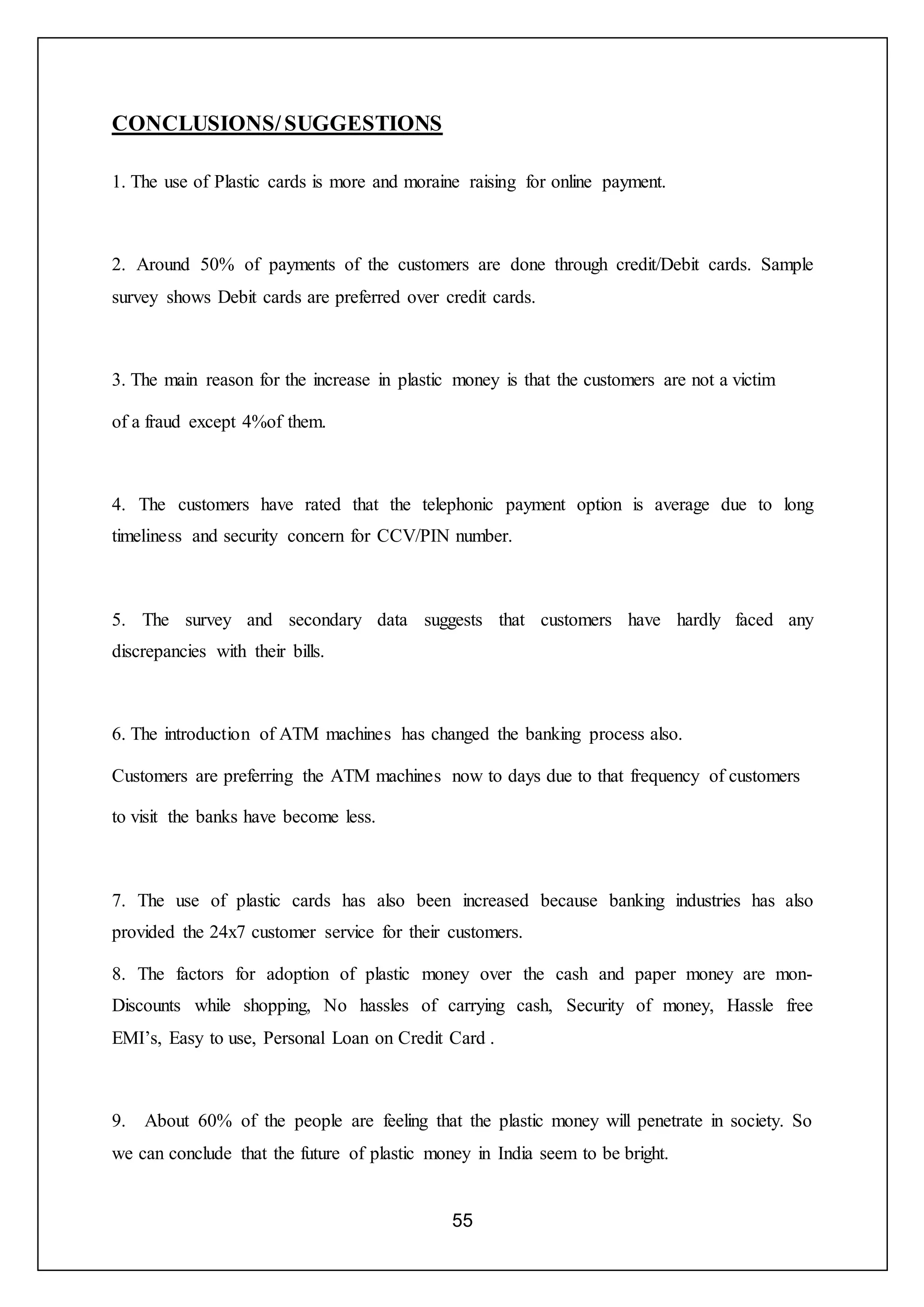 55
CONCLUSIONS/SUGGESTIONS
1. The use of Plastic cards is more and moraine raising for online payment.
2. Around 50% of payments of the customers are done through credit/Debit cards. Sample
survey shows Debit cards are preferred over credit cards.
3. The main reason for the increase in plastic money is that the customers are not a victim
of a fraud except 4%of them.
4. The customers have rated that the telephonic payment option is average due to long
timeliness and security concern for CCV/PIN number.
5. The survey and secondary data suggests that customers have hardly faced any
discrepancies with their bills.
6. The introduction of ATM machines has changed the banking process also.
Customers are preferring the ATM machines now to days due to that frequency of customers
to visit the banks have become less.
7. The use of plastic cards has also been increased because banking industries has also
provided the 24x7 customer service for their customers.
8. The factors for adoption of plastic money over the cash and paper money are mon-
Discounts while shopping, No hassles of carrying cash, Security of money, Hassle free
EMI’s, Easy to use, Personal Loan on Credit Card .
9. About 60% of the people are feeling that the plastic money will penetrate in society. So
we can conclude that the future of plastic money in India seem to be bright.
 