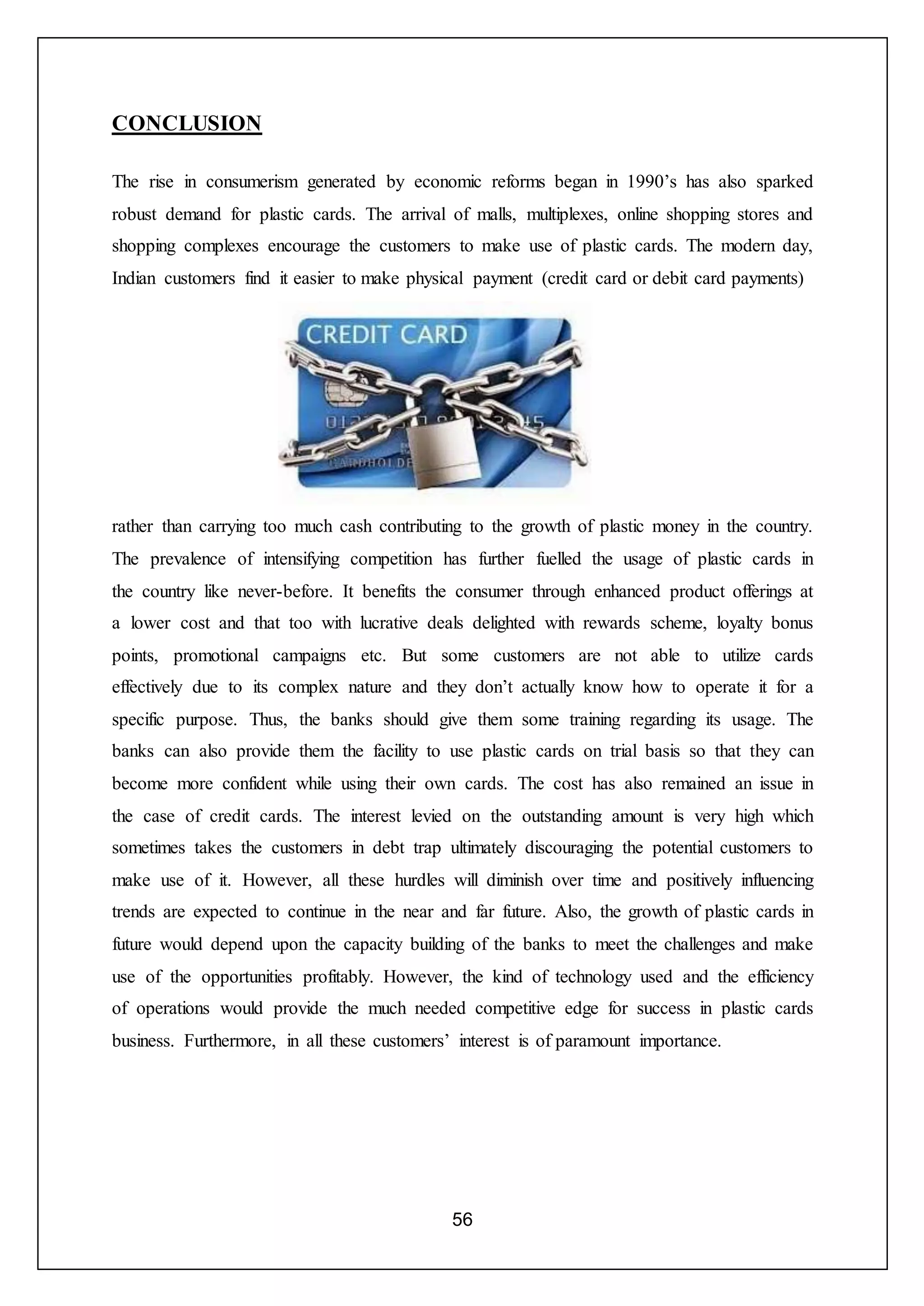 56
CONCLUSION
The rise in consumerism generated by economic reforms began in 1990’s has also sparked
robust demand for plastic cards. The arrival of malls, multiplexes, online shopping stores and
shopping complexes encourage the customers to make use of plastic cards. The modern day,
Indian customers find it easier to make physical payment (credit card or debit card payments)
rather than carrying too much cash contributing to the growth of plastic money in the country.
The prevalence of intensifying competition has further fuelled the usage of plastic cards in
the country like never-before. It benefits the consumer through enhanced product offerings at
a lower cost and that too with lucrative deals delighted with rewards scheme, loyalty bonus
points, promotional campaigns etc. But some customers are not able to utilize cards
effectively due to its complex nature and they don’t actually know how to operate it for a
specific purpose. Thus, the banks should give them some training regarding its usage. The
banks can also provide them the facility to use plastic cards on trial basis so that they can
become more confident while using their own cards. The cost has also remained an issue in
the case of credit cards. The interest levied on the outstanding amount is very high which
sometimes takes the customers in debt trap ultimately discouraging the potential customers to
make use of it. However, all these hurdles will diminish over time and positively influencing
trends are expected to continue in the near and far future. Also, the growth of plastic cards in
future would depend upon the capacity building of the banks to meet the challenges and make
use of the opportunities profitably. However, the kind of technology used and the efficiency
of operations would provide the much needed competitive edge for success in plastic cards
business. Furthermore, in all these customers’ interest is of paramount importance.
 