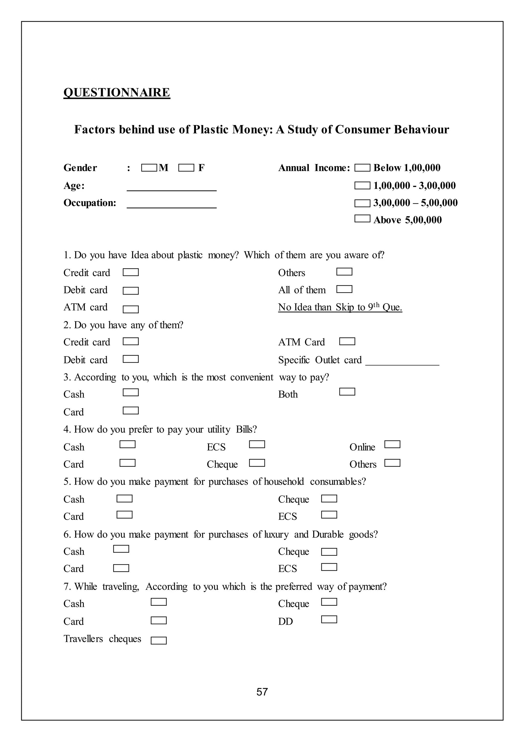 57
QUESTIONNAIRE
Factors behind use of Plastic Money: A Study of Consumer Behaviour
Gender : M F
Age: _________________
Occupation: _________________
Annual Income: Below 1,00,000
1,00,000 - 3,00,000
3,00,000 – 5,00,000
Above 5,00,000
1. Do you have Idea about plastic money? Which of them are you aware of?
Credit card
Debit card
ATM card
Others
All of them
No Idea than Skip to 9th Que.
2. Do you have any of them?
Credit card
Debit card
ATM Card
Specific Outlet card ______________
3. According to you, which is the most convenient way to pay?
Cash
Card
Both
4. How do you prefer to pay your utility Bills?
Cash
Card
ECS
Cheque
Online
Others
5. How do you make payment for purchases of household consumables?
Cash
Card
Cheque
ECS
6. How do you make payment for purchases of luxury and Durable goods?
Cash
Card
Cheque
ECS
7. While traveling, According to you which is the preferred way of payment?
Cash
Card
Travellers cheques
Cheque
DD
 