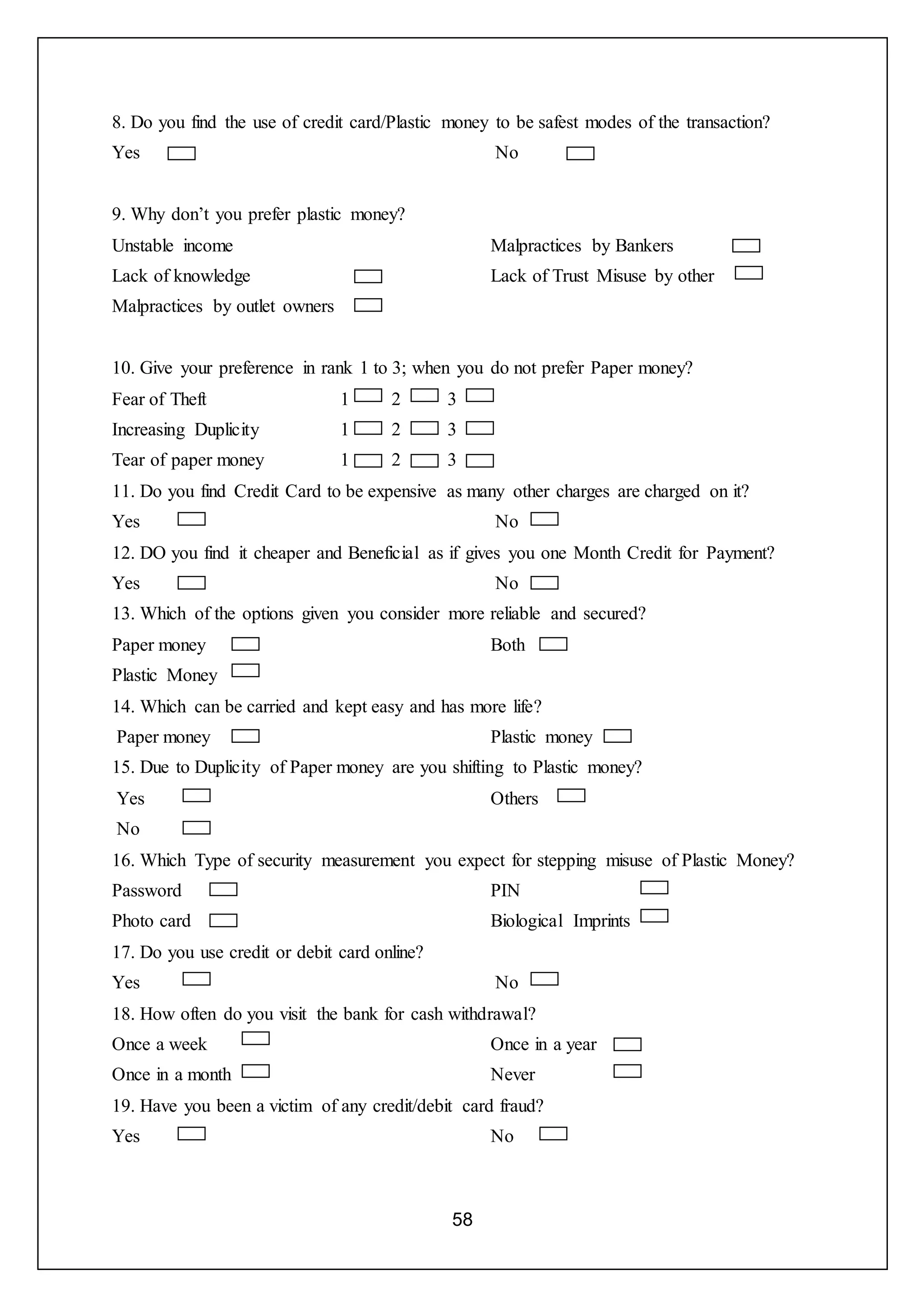 58
8. Do you find the use of credit card/Plastic money to be safest modes of the transaction?
Yes No
9. Why don’t you prefer plastic money?
Unstable income
Lack of knowledge
Malpractices by outlet owners
Malpractices by Bankers
Lack of Trust Misuse by other
10. Give your preference in rank 1 to 3; when you do not prefer Paper money?
Fear of Theft 1 2 3
Increasing Duplicity 1 2 3
Tear of paper money 1 2 3
11. Do you find Credit Card to be expensive as many other charges are charged on it?
Yes No
12. DO you find it cheaper and Beneficial as if gives you one Month Credit for Payment?
Yes No
13. Which of the options given you consider more reliable and secured?
Paper money
Plastic Money
Both
14. Which can be carried and kept easy and has more life?
Paper money Plastic money
15. Due to Duplicity of Paper money are you shifting to Plastic money?
Yes
No
Others
16. Which Type of security measurement you expect for stepping misuse of Plastic Money?
Password
Photo card
PIN
Biological Imprints
17. Do you use credit or debit card online?
Yes No
18. How often do you visit the bank for cash withdrawal?
Once a week
Once in a month
Once in a year
Never
19. Have you been a victim of any credit/debit card fraud?
Yes No
 