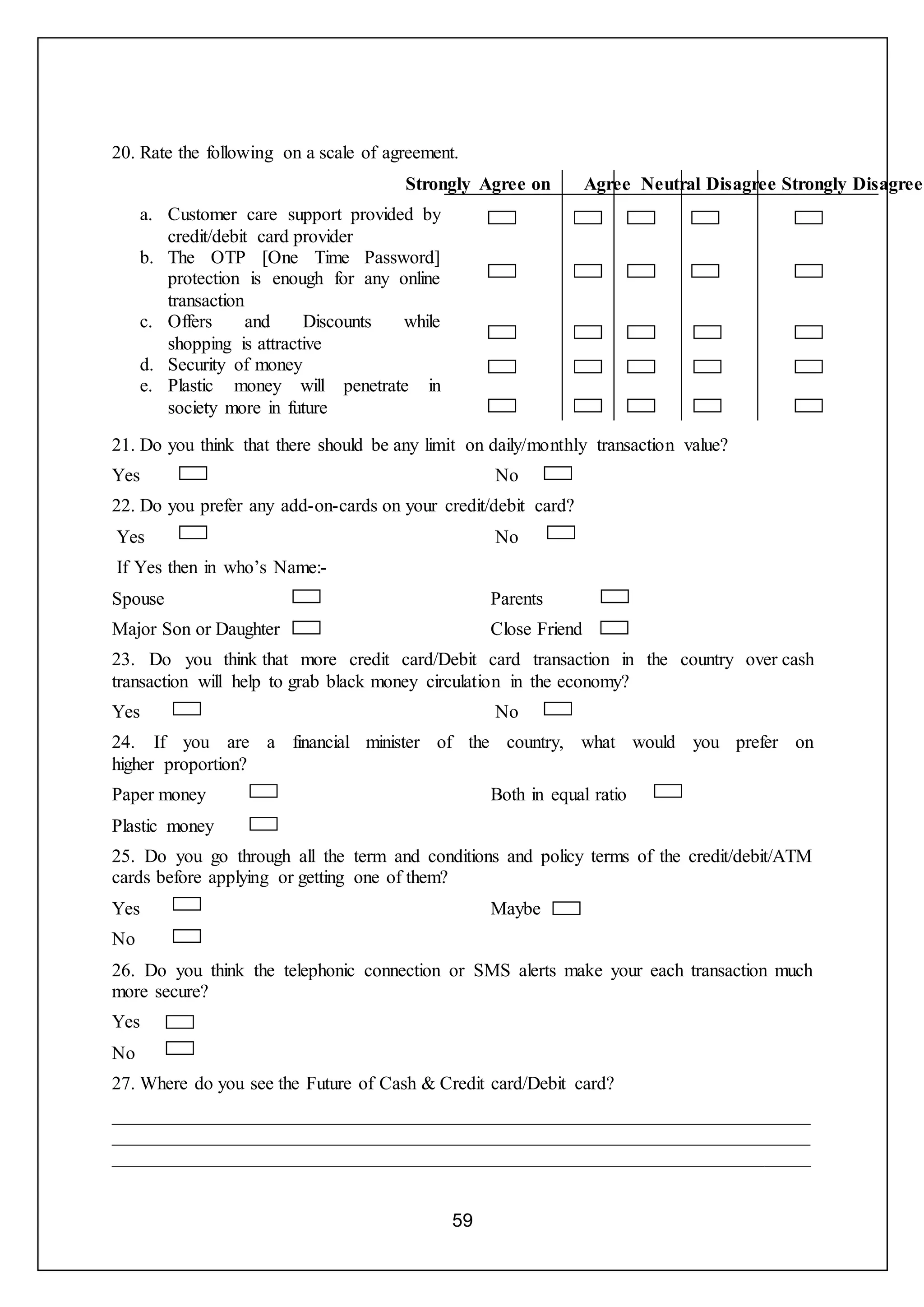 59
20. Rate the following on a scale of agreement.
Strongly Agree on Agree Neutral Disagree Strongly Disagree
a. Customer care support provided by
credit/debit card provider
b. The OTP [One Time Password]
protection is enough for any online
transaction
c. Offers and Discounts while
shopping is attractive
d. Security of money
e. Plastic money will penetrate in
society more in future
21. Do you think that there should be any limit on daily/monthly transaction value?
Yes No
22. Do you prefer any add-on-cards on your credit/debit card?
Yes No
If Yes then in who’s Name:-
Spouse
Major Son or Daughter
Parents
Close Friend
23. Do you think that more credit card/Debit card transaction in the country over cash
transaction will help to grab black money circulation in the economy?
Yes No
24. If you are a financial minister of the country, what would you prefer on
higher proportion?
Paper money
Plastic money
Both in equal ratio
25. Do you go through all the term and conditions and policy terms of the credit/debit/ATM
cards before applying or getting one of them?
Yes
No
Maybe
26. Do you think the telephonic connection or SMS alerts make your each transaction much
more secure?
Yes
No
27. Where do you see the Future of Cash & Credit card/Debit card?
___________________________________________________________________________
___________________________________________________________________________
___________________________________________________________________________
 