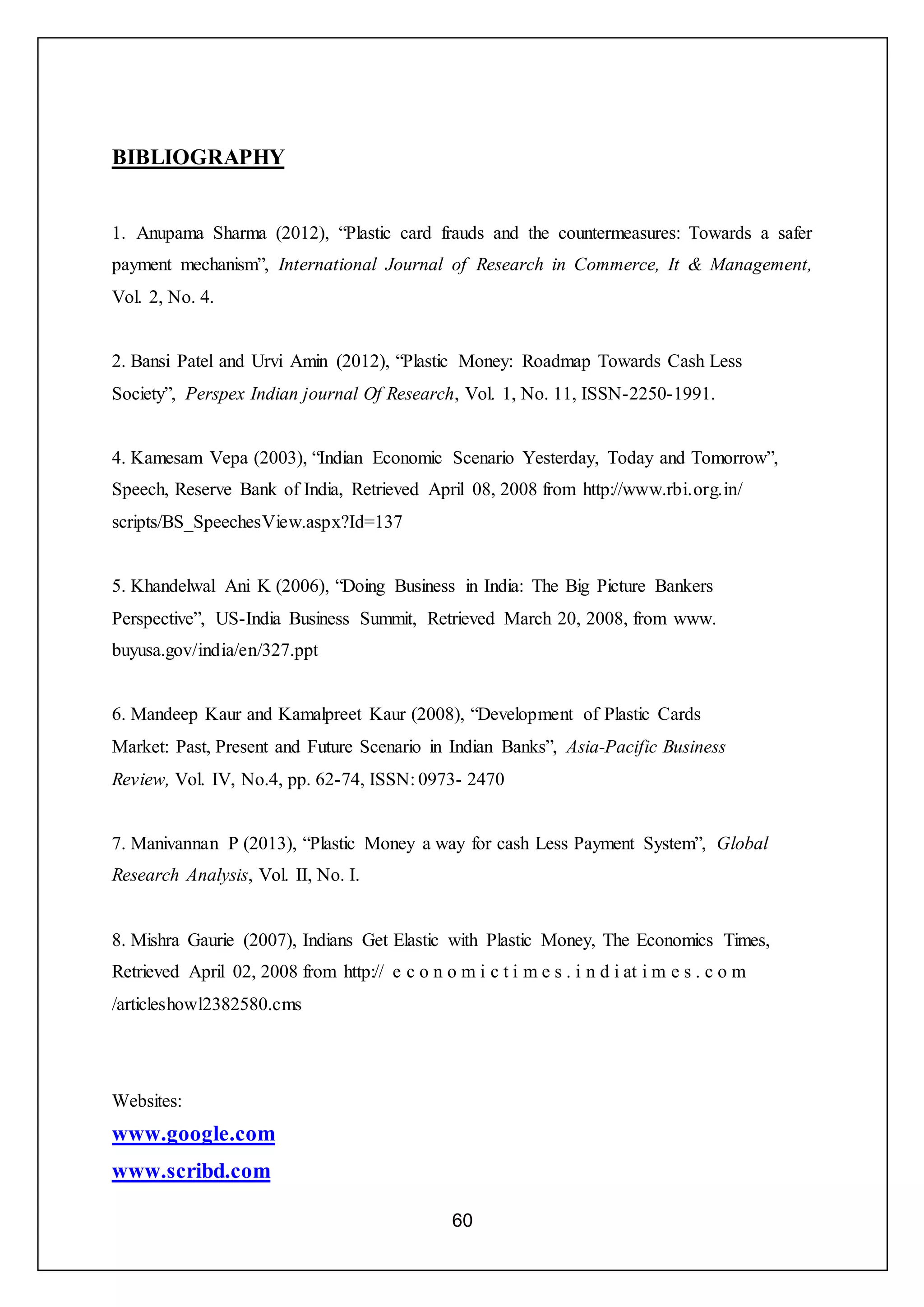 60
BIBLIOGRAPHY
1. Anupama Sharma (2012), “Plastic card frauds and the countermeasures: Towards a safer
payment mechanism”, International Journal of Research in Commerce, It & Management,
Vol. 2, No. 4.
2. Bansi Patel and Urvi Amin (2012), “Plastic Money: Roadmap Towards Cash Less
Society”, Perspex Indian journal Of Research, Vol. 1, No. 11, ISSN-2250-1991.
4. Kamesam Vepa (2003), “Indian Economic Scenario Yesterday, Today and Tomorrow”,
Speech, Reserve Bank of India, Retrieved April 08, 2008 from http://www.rbi.org.in/
scripts/BS_SpeechesView.aspx?Id=137
5. Khandelwal Ani K (2006), “Doing Business in India: The Big Picture Bankers
Perspective”, US-India Business Summit, Retrieved March 20, 2008, from www.
buyusa.gov/india/en/327.ppt
6. Mandeep Kaur and Kamalpreet Kaur (2008), “Development of Plastic Cards
Market: Past, Present and Future Scenario in Indian Banks”, Asia-Pacific Business
Review, Vol. IV, No.4, pp. 62-74, ISSN: 0973- 2470
7. Manivannan P (2013), “Plastic Money a way for cash Less Payment System”, Global
Research Analysis, Vol. II, No. I.
8. Mishra Gaurie (2007), Indians Get Elastic with Plastic Money, The Economics Times,
Retrieved April 02, 2008 from http:// e c o n o m i c t i m e s . i n d i at i m e s . c o m
/articleshowl2382580.cms
Websites:
www.google.com
www.scribd.com
 