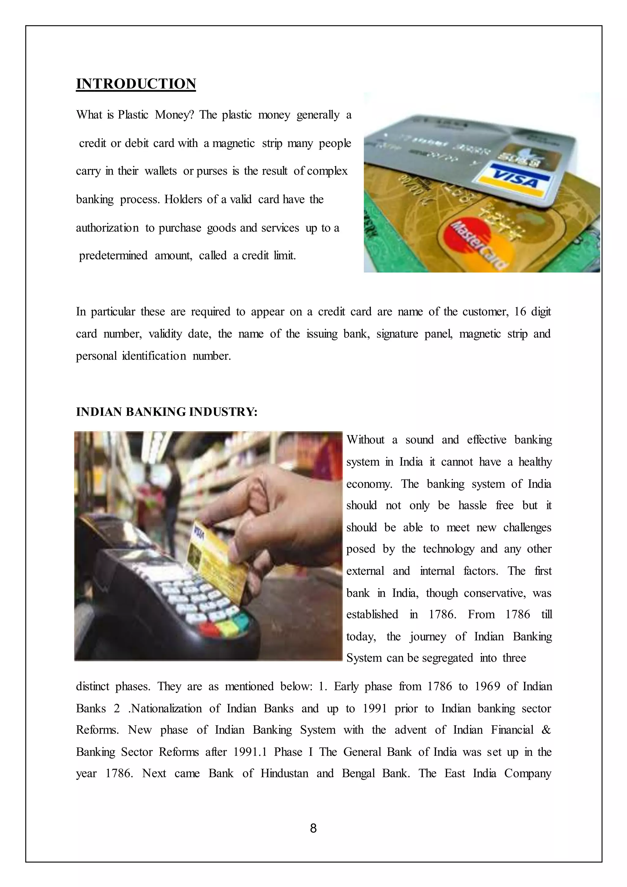 8
INTRODUCTION
What is Plastic Money? The plastic money generally a
credit or debit card with a magnetic strip many people
carry in their wallets or purses is the result of complex
banking process. Holders of a valid card have the
authorization to purchase goods and services up to a
predetermined amount, called a credit limit.
In particular these are required to appear on a credit card are name of the customer, 16 digit
card number, validity date, the name of the issuing bank, signature panel, magnetic strip and
personal identification number.
INDIAN BANKING INDUSTRY:
Without a sound and effective banking
system in India it cannot have a healthy
economy. The banking system of India
should not only be hassle free but it
should be able to meet new challenges
posed by the technology and any other
external and internal factors. The first
bank in India, though conservative, was
established in 1786. From 1786 till
today, the journey of Indian Banking
System can be segregated into three
distinct phases. They are as mentioned below: 1. Early phase from 1786 to 1969 of Indian
Banks 2 .Nationalization of Indian Banks and up to 1991 prior to Indian banking sector
Reforms. New phase of Indian Banking System with the advent of Indian Financial &
Banking Sector Reforms after 1991.1 Phase I The General Bank of India was set up in the
year 1786. Next came Bank of Hindustan and Bengal Bank. The East India Company
 