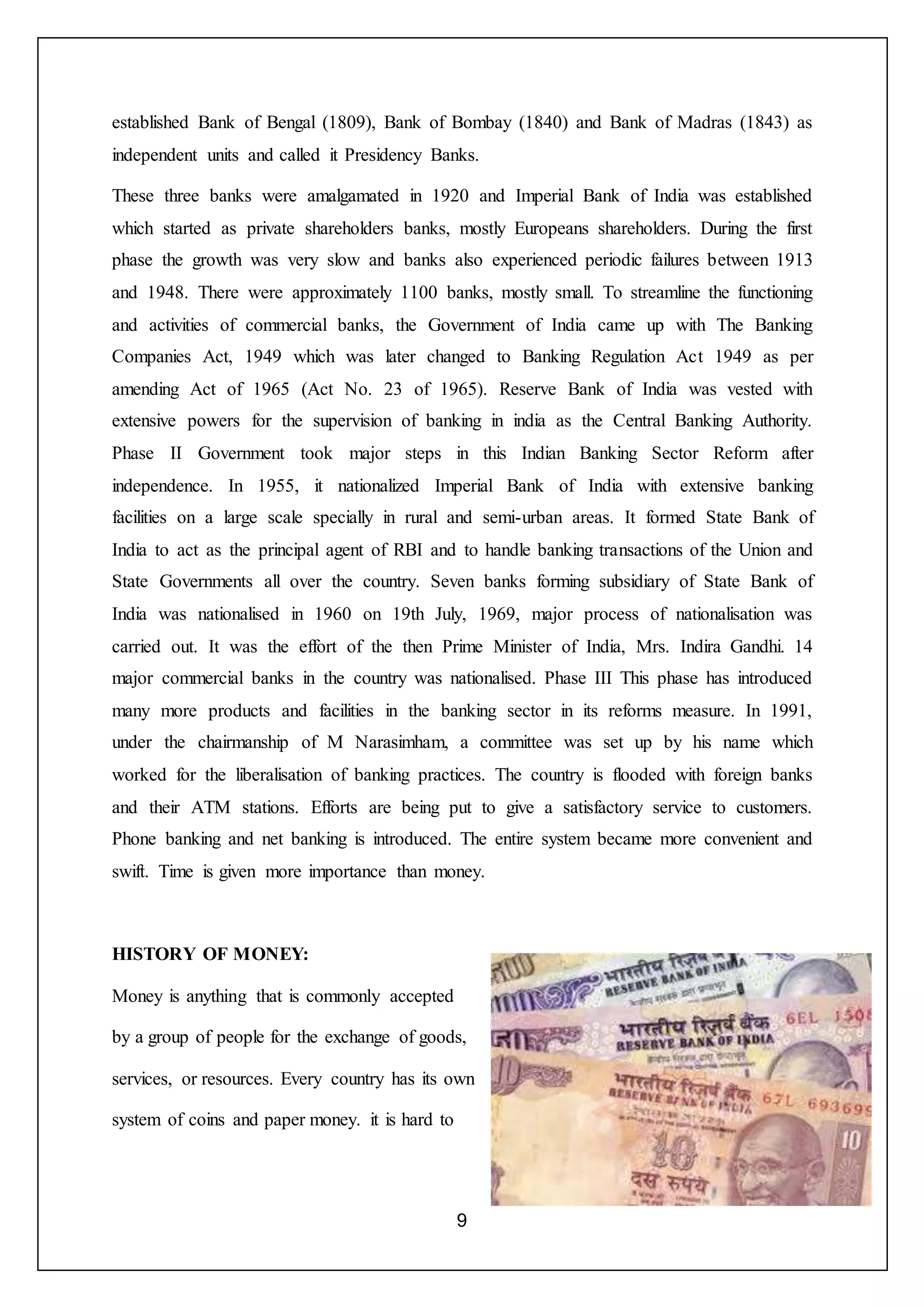 9
established Bank of Bengal (1809), Bank of Bombay (1840) and Bank of Madras (1843) as
independent units and called it Presidency Banks.
These three banks were amalgamated in 1920 and Imperial Bank of India was established
which started as private shareholders banks, mostly Europeans shareholders. During the first
phase the growth was very slow and banks also experienced periodic failures between 1913
and 1948. There were approximately 1100 banks, mostly small. To streamline the functioning
and activities of commercial banks, the Government of India came up with The Banking
Companies Act, 1949 which was later changed to Banking Regulation Act 1949 as per
amending Act of 1965 (Act No. 23 of 1965). Reserve Bank of India was vested with
extensive powers for the supervision of banking in india as the Central Banking Authority.
Phase II Government took major steps in this Indian Banking Sector Reform after
independence. In 1955, it nationalized Imperial Bank of India with extensive banking
facilities on a large scale specially in rural and semi-urban areas. It formed State Bank of
India to act as the principal agent of RBI and to handle banking transactions of the Union and
State Governments all over the country. Seven banks forming subsidiary of State Bank of
India was nationalised in 1960 on 19th July, 1969, major process of nationalisation was
carried out. It was the effort of the then Prime Minister of India, Mrs. Indira Gandhi. 14
major commercial banks in the country was nationalised. Phase III This phase has introduced
many more products and facilities in the banking sector in its reforms measure. In 1991,
under the chairmanship of M Narasimham, a committee was set up by his name which
worked for the liberalisation of banking practices. The country is flooded with foreign banks
and their ATM stations. Efforts are being put to give a satisfactory service to customers.
Phone banking and net banking is introduced. The entire system became more convenient and
swift. Time is given more importance than money.
HISTORY OF MONEY:
Money is anything that is commonly accepted
by a group of people for the exchange of goods,
services, or resources. Every country has its own
system of coins and paper money. it is hard to
 