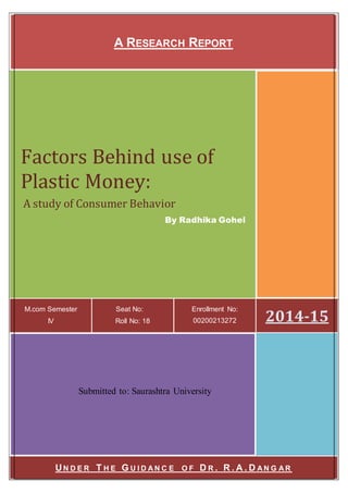 A RESEARCH REPORT
M.com Semester
IV
Seat No:
Roll No: 18
Enrollment No:
00200213272 2014-15
Factors Behind use of
Plastic Money:
A study of Consumer Behavior
By Radhika Gohel
Submitted to: Saurashtra University
UN D E R T H E G U I D A N C E O F D R . R . A . D A N G A R
 