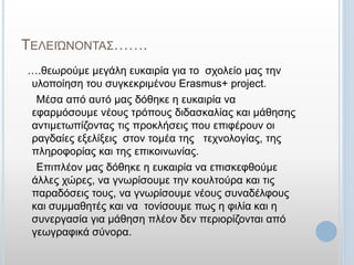 ΤΕΛΕΙΏΝΟΝΤΑΣ…….
….θεωρούμε μεγάλη ευκαιρία για το σχολείο μας την
υλοποίηση του συγκεκριμένου Erasmus+ project.
Μέσα από αυτό μας δόθηκε η ευκαιρία να
εφαρμόσουμε νέους τρόπους διδασκαλίας και μάθησης
αντιμετωπίζοντας τις προκλήσεις που επιφέρουν οι
ραγδαίες εξελίξεις στον τομέα της τεχνολογίας, της
πληροφορίας και της επικοινωνίας.
Επιπλέον μας δόθηκε η ευκαιρία να επισκεφθούμε
άλλες χώρες, να γνωρίσουμε την κουλτούρα και τις
παραδόσεις τους, να γνωρίσουμε νέους συναδέλφους
και συμμαθητές και να τονίσουμε πως η φιλία και η
συνεργασία για μάθηση πλέον δεν περιορίζονται από
γεωγραφικά σύνορα.
 