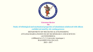 Literature Review
On
Study of tribological and mechanical properties of aluminium reinforced with silicon
carbide/red mud by stir casting process
DEPARTMENT OF MECHANICAL ENGINEERING
ANNAMACHARYA INSTITUTE OF TECHNOLOGY AND SCIENCES
(AUTONOMOUS)
(Affiliated to J. N. T. University Anantapur )
RAJAMPET-516 126 (A.P)
2013—2017
 