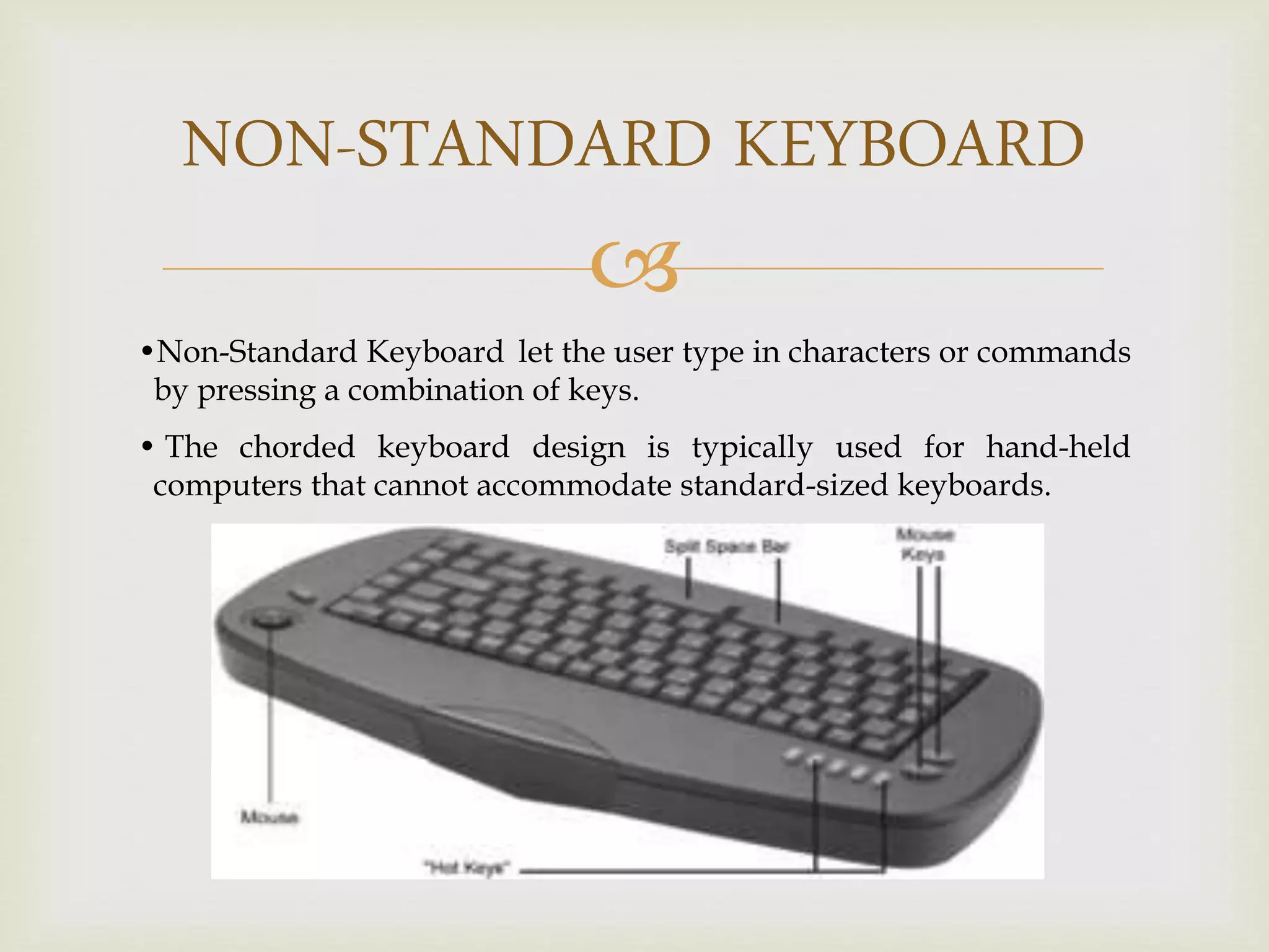 
NON-STANDARD KEYBOARD
•Non-Standard Keyboard let the user type in characters or commands
by pressing a combination of keys.
• The chorded keyboard design is typically used for hand-held
computers that cannot accommodate standard-sized keyboards.
 