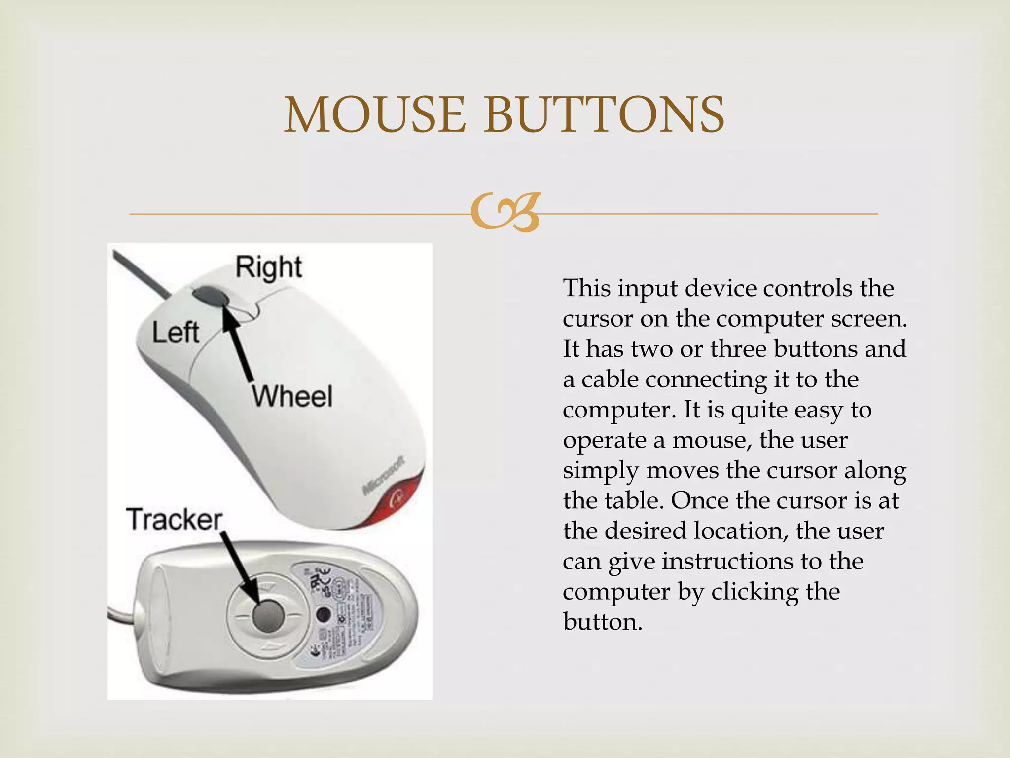 
MOUSE BUTTONS
This input device controls the
cursor on the computer screen.
It has two or three buttons and
a cable connecting it to the
computer. It is quite easy to
operate a mouse, the user
simply moves the cursor along
the table. Once the cursor is at
the desired location, the user
can give instructions to the
computer by clicking the
button.
 