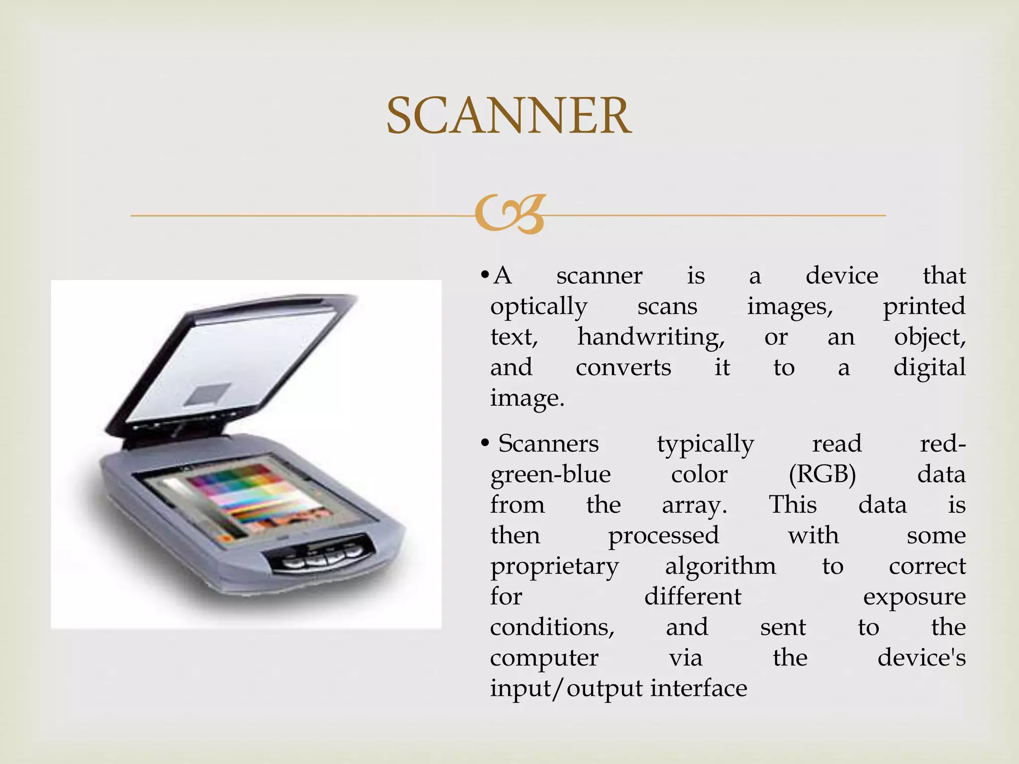 
SCANNER
•A scanner is a device that
optically scans images, printed
text, handwriting, or an object,
and converts it to a digital
image.
• Scanners typically read red-
green-blue color (RGB) data
from the array. This data is
then processed with some
proprietary algorithm to correct
for different exposure
conditions, and sent to the
computer via the device's
input/output interface
 