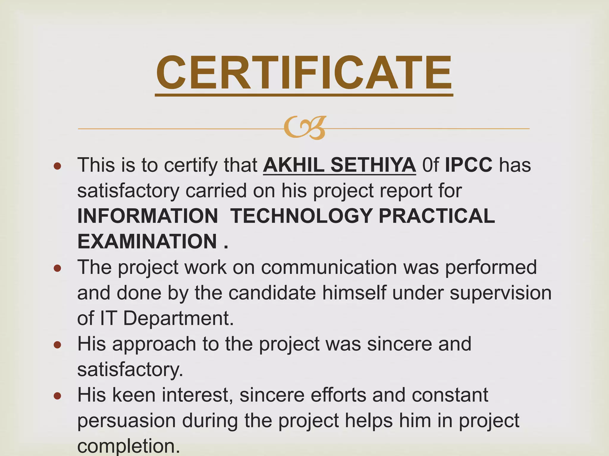 
 This is to certify that AKHIL SETHIYA 0f IPCC has
satisfactory carried on his project report for
INFORMATION TECHNOLOGY PRACTICAL
EXAMINATION .
 The project work on communication was performed
and done by the candidate himself under supervision
of IT Department.
 His approach to the project was sincere and
satisfactory.
 His keen interest, sincere efforts and constant
persuasion during the project helps him in project
completion.
CERTIFICATE
 