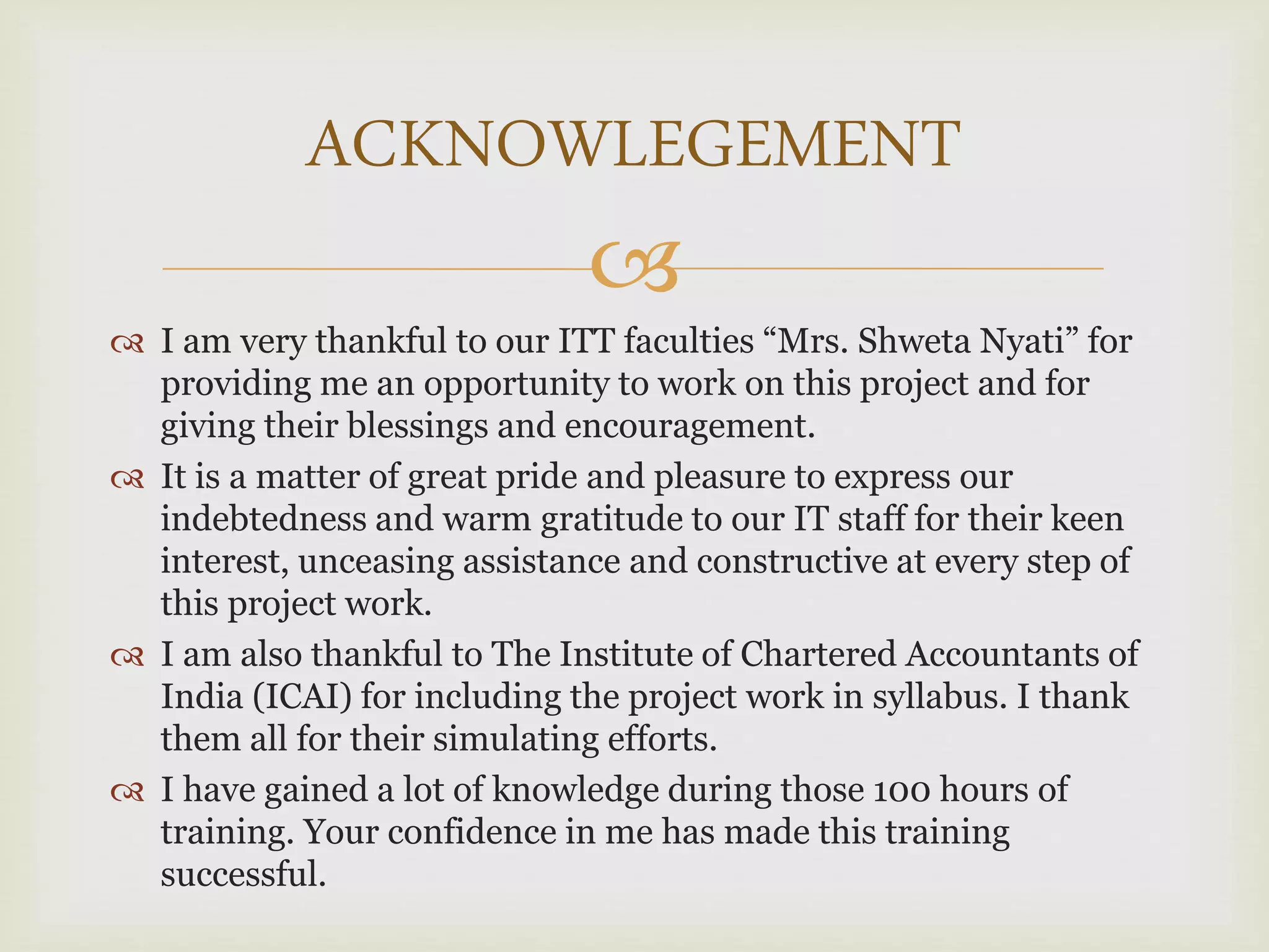 
 I am very thankful to our ITT faculties “Mrs. Shweta Nyati” for
providing me an opportunity to work on this project and for
giving their blessings and encouragement.
 It is a matter of great pride and pleasure to express our
indebtedness and warm gratitude to our IT staff for their keen
interest, unceasing assistance and constructive at every step of
this project work.
 I am also thankful to The Institute of Chartered Accountants of
India (ICAI) for including the project work in syllabus. I thank
them all for their simulating efforts.
 I have gained a lot of knowledge during those 100 hours of
training. Your confidence in me has made this training
successful.
ACKNOWLEGEMENT
 
