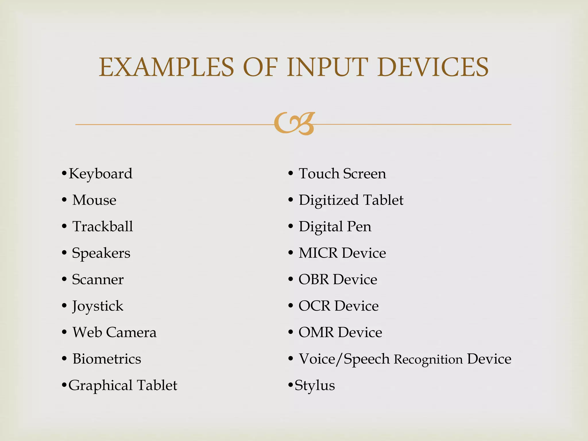 
EXAMPLES OF INPUT DEVICES
•Keyboard
• Mouse
• Trackball
• Speakers
• Scanner
• Joystick
• Web Camera
• Biometrics
•Graphical Tablet
• Touch Screen
• Digitized Tablet
• Digital Pen
• MICR Device
• OBR Device
• OCR Device
• OMR Device
• Voice/Speech Recognition Device
•Stylus
 