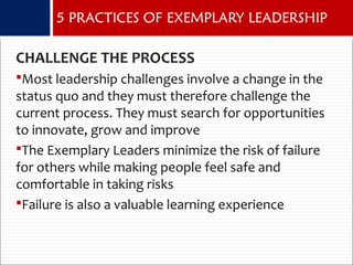 CHALLENGE THE PROCESS
Most leadership challenges involve a change in the
status quo and they must therefore challenge the
current process. They must search for opportunities
to innovate, grow and improve
The Exemplary Leaders minimize the risk of failure
for others while making people feel safe and
comfortable in taking risks
Failure is also a valuable learning experience
5 PRACTICES OF EXEMPLARY LEADERSHIP
 