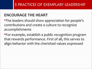 ENCOURAGE THE HEART
The leaders should show appreciation for people’s
contributions and create a culture to recognize
accomplishments
For example, establish a public recognition program
that rewards performance. First of all, this serves to
align behavior with the cherished values expressed
5 PRACTICES OF EXEMPLARY LEADERSHIP
 