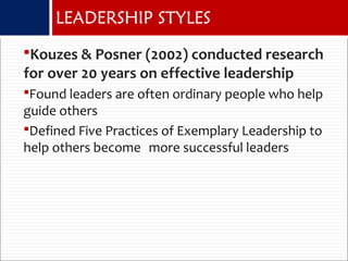 Kouzes & Posner (2002) conducted research
for over 20 years on effective leadership
Found leaders are often ordinary people who help
guide others
Defined Five Practices of Exemplary Leadership to
help others become more successful leaders
LEADERSHIP STYLES
 