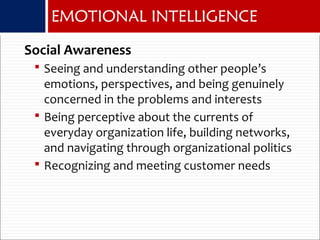 EMOTIONAL INTELLIGENCE
Social Awareness
 Seeing and understanding other people’s
emotions, perspectives, and being genuinely
concerned in the problems and interests
 Being perceptive about the currents of
everyday organization life, building networks,
and navigating through organizational politics
 Recognizing and meeting customer needs
 