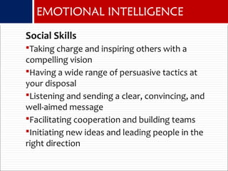 EMOTIONAL INTELLIGENCE
Social Skills
Taking charge and inspiring others with a
compelling vision
Having a wide range of persuasive tactics at
your disposal
Listening and sending a clear, convincing, and
well-aimed message
Facilitating cooperation and building teams
Initiating new ideas and leading people in the
right direction
 