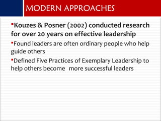 Kouzes & Posner (2002) conducted research
for over 20 years on effective leadership
Found leaders are often ordinary people who help
guide others
Defined Five Practices of Exemplary Leadership to
help others become more successful leaders
MODERN APPROACHES
 