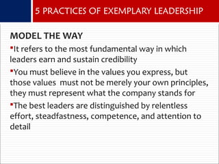 MODEL THE WAY
It refers to the most fundamental way in which
leaders earn and sustain credibility
You must believe in the values you express, but
those values must not be merely your own principles,
they must represent what the company stands for
The best leaders are distinguished by relentless
effort, steadfastness, competence, and attention to
detail
5 PRACTICES OF EXEMPLARY LEADERSHIP
 
