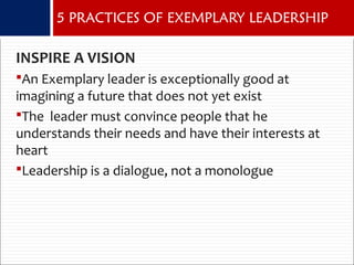 INSPIRE A VISION
An Exemplary leader is exceptionally good at
imagining a future that does not yet exist
The leader must convince people that he
understands their needs and have their interests at
heart
Leadership is a dialogue, not a monologue
5 PRACTICES OF EXEMPLARY LEADERSHIP
 
