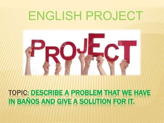 TOPIC: DESCRIBE A PROBLEM THAT WE HAVE
IN BAÑOS AND GIVE A SOLUTION FOR IT.
ENGLISH PROJECT
 